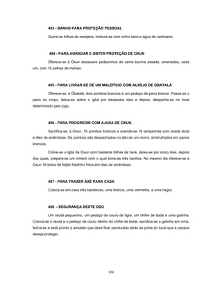493 - BANHO PARA PROTEÇÃO PESSOAL
Quina-se folhas de cerejeira, mistura-se com vinho seco e água de cachoeira.
494 - PARA AGRADAR E OBTER PROTEÇÃO DE OXUN
Oferece-se à Oxun dezesseis pedacinhos de carne bovina assada, amarrados, cada
um, com 16 palhas de mariwo.
495 - PARA LIVRAR-SE DE UM MALEFÍCIO COM AUXÍLIO DE OBATALÁ
Oferece-se, a Obatalá, dois pombos brancos e um pedaço de pano branco. Passa-se o
pano no corpo, deixa-se sobre o igbá por dezesseis dias e depois, despacha-se no local
determinado pelo jogo.
496 - PARA PROGREDIR COM AJUDA DE OXUN.
Sacrifica-se, à Oxun, 16 pombos brancos e acende-se 16 lamparinas com azeite doce
e óleo de amêndoas. Os pombos são despachados no alto de um morro, embrulhados em panos
brancos.
Cobre-se o igbá da Oxun com bastante folhas de hera, deixa-se por cinco dias, depois
dos quais, prepara-se um omieró com o qual toma-se três banhos. No mesmo dia oferece-se à
Oxun 16 bolos de feijão fradinho fritos em óleo de amêndoas.
497 - PARA TRAZER AXÉ PARA CASA
Coloca-se em casa três bandeiras, uma branca, uma vermelha, e uma negra.
498 - SEGURANÇA DESTE ODU
Um okutá pequenino, um pedaço de couro de tigre, um chifre de bode e uma galinha.
Coloca-se o okutá e o pedaço de couro dentro do chifre de bode, sacrifica-se a galinha em cima,
fecha-se e está pronto o amuleto que deve ficar pendurado atrás da porta do local que a pessoa
deseja proteger.
104
 