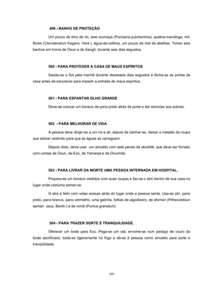 499 - BANHO DE PROTEÇÃO
Um pouco de limo de rio, ewe orumaya (Ponciana pulcherrima), quebra-mandinga, mil-
flores (Clerodendrun fragans. Vent.), água-de-colônia, um pouco de mel de abelhas. Tomar seis
banhos em honra de Oxun e de Xangô, durante seis dias seguidos.
500 - PARA PROTEGER A CASA DE MAUS ESPÍRITOS
Saúda-se o Sol pela manhã durante dezesseis dias seguidos e fecha-se as portas de
casa antes de escurecer para impedir a entrada de maus espíritos.
501 - PARA ESPANTAR OLHO GRANDE
Deve-se colocar um boneco de pano preto atrás da porta e dar esmolas aos pobres.
502 - PARA MELHORAR DE VIDA
A pessoa deve dirigir-se a um rio e ali, depois de banhar-se, deixar a metade da roupa
que estiver vestindo para que as águas as carreguem.
Depois disto, deve usar um amuleto com sete penas de ekodidé, que deve ser forrado
com contas de Oxun, de Exú, de Yemanjá e de Orunmilá.
503 - PARA LIVRAR DA MORTE UMA PESSOA INTERNADA EM HOSPITAL.
Prepara-se um boneco vestidos com suas roupas e faz-se o ebó dentro de sua casa no
lugar onde costuma sentar-se.
O ebó é feito com velas acesas atrás do lugar onde a pessoa senta. Usa-se obí, pano
preto, pano branco, pano vermelho, uma galinha, folhas de algodoeiro, de afoman (Pithecolobiun
saman. Jacq. Benth.) e de romã (Punica granatum)
504 - PARA TRAZER SORTE E TRANQUILIDADE.
Oferecer um bode para Exú. Pega-se um otá, envolve-se num pedaço de couro do
bode sacrificado, tosta-se ligeiramente no fogo e dá-se à pessoa como amuleto para sorte e
tranqüilidade.
105
 