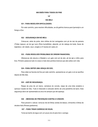 666 EBÓS PARA TODOS OS FINS
14o
IKÁ MEJI
531 - PARA RESOLVER DIFICULDADES.
Por este caminho, para resolver dificuldades, se dá galinha branca para Iyemanjá e um
frango a Exú.
532 - SEGURANÇA EM IKÁ MEJI.
Coloca-se, atrás da porta, dois chifres de boi carregados com pó de raiz de paineira
(Tridax repeus), pó de iguí soro (Pera bumelifolia), atiponlá, pó de cabeça de bode, favas de
bejerekun, obí ralado, osun, orogbo e 21 búzios em cada um.
533 - PARA RESOLVER PROBLEMAS DE ORDEM FINANCEIRA.
Oferece-se oito ekurús a Obatalá e um galo com pó de ekú, pó de ejá e milho para
Exú. Primeiro passa-se tudo no corpo e mais dois pombos brancos que são soltos com vida.
534 - PARA OBTER UMA GRAÇA DE EXÚ.
Para obter-se favores de Exú por este caminho, apresenta-se um galo e só se sacrifica
depois de três dias.
535 - AXÉ DE SEGURANÇA.
Raspa da proa de um barco, varredura do convés, raspa de uma bóia sinaleira e
iyerosun rezado do Odu. Tudo é misturado e colocado dentro de uma panelinha de barro. Esta
segurança deve ser apresentada ao arco-íris sempre que ele apareça.
536 - MEDICINA DE PREVENÇÃO CONTRA O CÂNCER.
Para prevenir o câncer, toma-se chá de folhas verdes de tabaco, chimarrão e folhas de
okutara itobi (Persea gratissima).
537 - PARA TIRAR CARREGO DE EGUN.
Toma-se banho de água com um pouco de otí para tirar o carrego.
111
 