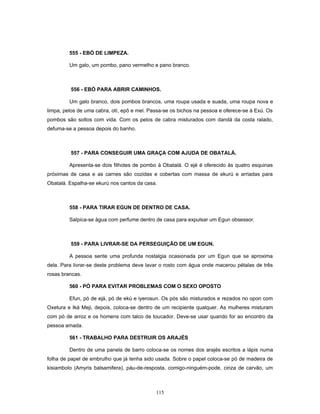 555 - EBÓ DE LIMPEZA.
Um galo, um pombo, pano vermelho e pano branco.
556 - EBÓ PARA ABRIR CAMINHOS.
Um galo branco, dois pombos brancos, uma roupa usada e suada, uma roupa nova e
limpa, pelos de uma cabra, otí, epô e mel. Passa-se os bichos na pessoa e oferece-se à Exú. Os
pombos são soltos com vida. Com os pelos de cabra misturados com dandá da costa ralado,
defuma-se a pessoa depois do banho.
557 - PARA CONSEGUIR UMA GRAÇA COM AJUDA DE OBATALÁ.
Apresenta-se dois filhotes de pombo à Obatalá. O ejé é oferecido às quatro esquinas
próximas de casa e as carnes são cozidas e cobertas com massa de ekurú e arriadas para
Obatalá. Espalha-se ekurú nos cantos da casa.
558 - PARA TIRAR EGUN DE DENTRO DE CASA.
Salpica-se água com perfume dentro de casa para expulsar um Egun obsessor.
559 - PARA LIVRAR-SE DA PERSEGUIÇÃO DE UM EGUN.
A pessoa sente uma profunda nostalgia ocasionada por um Egun que se aproxima
dela. Para livrar-se deste problema deve lavar o rosto com água onde macerou pétalas de três
rosas brancas.
560 - PÓ PARA EVITAR PROBLEMAS COM O SEXO OPOSTO
Efun, pó de ejá, pó de ekú e iyerosun. Os pós são misturados e rezados no opon com
Oxetura e Iká Meji, depois, coloca-se dentro de um recipiente qualquer. As mulheres misturam
com pó de arroz e os homens com talco de toucador. Deve-se usar quando for ao encontro da
pessoa amada.
561 - TRABALHO PARA DESTRUIR OS ARAJÉS
Dentro de uma panela de barro coloca-se os nomes dos arajés escritos a lápis numa
folha de papel de embrulho que já tenha sido usada. Sobre o papel coloca-se pó de madeira de
kisiambolo (Amyris balsamifera), páu-de-resposta, comigo-ninguém-pode, cinza de carvão, um
115
 