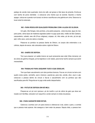 pedaço de carvão meio queimado, borra de café, sal grosso e três tipos de pimenta. Enche-se
com banha de porco derretida e coloca-se uma mecha que se acende. Quando a mecha
apagar, coloca-se a panela num buraco na terra e sacrifica-se uma galinha em cima. Deixa-se no
local onde foi enterrado.
562 - PARA RESOLVER QUALQUER PROBLEMA COM A AJUDA DE OLOKUN.
Um galo, três frangas, dois pombos, uma pedra pequena, areia da praia, água do mar,
pano preto, vários tipos de madeiras sagradas (saber no jogo quais são), melão de São Caetano,
cascaveleira, oxibatá, ewe ofá (Ficus religiosa), oripepe, otí, três velas, pó de ekú, pó de ejá,
epô, milho seco, carne de cabra e moedas.
Passa-se os pombos na pessoa diante de Olokun, os corpos são enterrados e os
crânios, depois de secos, são colocados sobre o igbá de Olokun.
563 - SABÃO DE DEFESA.
Tem que preparar um sabão branco ao qual acrescenta ewe orijé (Vitex doniana), pó
de crânio de galinha d'angola, pó be bejerekun e obí ralado, para tomar banho sempre que sentir
necessidade.
564- TRABALHO PARA ADQUIRIR TUDO O QUE DESEJAR.
Tem que fazer sacudimento com dois pombos brancos. Faz-se um círculo na terra com
quatro cores (preto, vermelho, azul e branco), usando-se, para isto, carvão, efun, osun e uáji,
coloca-se a pessoa dentro do círculo e faz-se o sacudimento com os pombos que são
sacrificados para Ilê. Pergunta-se no jogo onde serão despachados.
565 - PATUÁ DE DEFESA EM IKÁ MEJI.
Prepara-se um pó com iyerosun, pó de marfim e pó de crânio de galo que deve ser
rezado com Iká Meji, colocado num saquinho e andar sempre no bolso da pessoa.
566 - PARA GARANTIR BEM ESTAR.
Cobre-se a sombra com um pano branco e oferece-se à ela, sobre o pano, a comida
que a pessoa mais aprecia. Isto assegura o bem estar da pessoa. Depois disto, a pessoa tem
116
 
