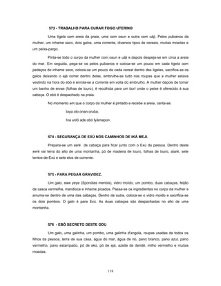 573 - TRABALHO PARA CURAR FOGO UTERINO
Uma tigela com areia da praia, uma com osun e outra com uáji. Pelos pubianos da
mulher, um inhame seco, dois galos, uma corrente, diversos tipos de cereais, muitas moedas e
um peixe-pargo.
Pinta-se todo o corpo da mulher com osun e uáji e depois despeja-se em cima a areia
do mar. Em seguida, pega-se os pelos pubianos e coloca-se um pouco em cada tigela com
pedaços do inhame seco, coloca-se um pouco de cada cereal dentro das tigelas, sacrifica-se os
galos deixando o ejé correr dentro delas, embrulha-se tudo nas roupas que a mulher estava
vestindo na hora do ebó e enrola-se a corrente em volta do embrulho. A mulher depois de tomar
um banho de ervas (folhas de louro), é recolhida para um borí onde o peixe é oferecido à sua
cabeça. O ebó é despachado na praia.
No momento em que o corpo da mulher é pintado e recebe a areia, canta-se:
Iaya olo onan oruba,
Ina unló ade obó Iyámapon.
574 - SEGURANÇA DE EXÚ NOS CAMINHOS DE IKÁ MEJI.
Prepara-se um xeré de cabaça para ficar junto com o Exú da pessoa. Dentro deste
xeré vai terra do alto de uma montanha, pó de madeira de louro, folhas de louro, ataré, sete
tentos-de-Exú e sete elos de corrente.
575 - PARA PEGAR GRAVIDEZ.
Um galo, ewe yeye (Spondias menbis), vidro moído, um pombo, duas cabaças, feijão
de casca vermelha, mandioca e inhame picados. Passa-se os ingredientes no corpo da mulher e
arruma-se dentro de uma das cabaças. Dentro da outra, coloca-se o vidro moido e sacrifica-se
os dois pombos. O galo é para Exú. As duas cabaças são despachadas no alto de uma
montanha.
576 - EBÓ SECRETO DESTE ODU
Um galo, uma galinha, um pombo, uma galinha d'angola, roupas usadas de todos os
filhos da pessoa, terra de sua casa, água do mar, água de rio, pano branco, pano azul, pano
vermelho, pano estampado, pó de ekú, pó de ejá, azeite de dendê, milho vermelho e muitas
moedas.
118
 