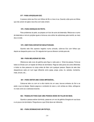 577 - PARA APAZIGUAR EXÚ.
A pessoa cobre seu Exú com folhas de Ifá e o leva à rua. Quando volta quina as folhas
que não caíram do igbá e lava Exú com este omieró.
578 - PARA DOENÇAS DO PEITO.
Para problemas do peito, se prepara um licor de sumo de beterraba. Mistura-se o sumo
de beterraba e mel em porções iguais e toma-se uma colher de sobremesa pela manhã, ao meio
dia e à noite.
579 - EBÓ PARA ESPANTAR NEGATIVIDADE.
Quando este Odu aparece negativo numa consulta, cobre-se Exú com folhas que
depois se despacha para a rua. Em seguida tem que se oferecer comida para ele.
580 - PARA MELHORAR DE VIDA.
Oferece-se sete ovos de galinha para Egun e sete para o Orixá da pessoa. Forra-se
todos os Orixás com um tapete de folhas de dormideira. Pega-se sete panos de cores diferentes
e todos os dias passa-se no corpo antes de falar com qualquer pessoa. Depois de sete dias
despacha-se cada um num lugar diferente como igreja, praça, praia, rio, estrada, montanha,
mata, árvore, etc...
581 - PARA OBTER UMA COISA IMPOSSÍVEL.
Coloca-se leite cru com ori e efun dentro de um vaso, leva-se embaixo do Sol e se
pede o que se deseja. Depois pega-se o conteúdo do vaso e, com ambas as mãos, esfrega-se
no rosto como se o estivesse lavando.
582 - TRABALHO PARA QUE UMA PESSOA DEIXE DE FALAR DE MAIS.
Quando a pessoa estiver dormindo, passa-se um ovo de galinha d'angola em sua boca
e um pouco de dormideira. Pergunta-se a que Orixá deve ser oferecido.
583 - PARA DESMANCHAR UM FEITIÇO.
119
 
