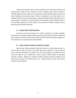 Coloca-se tudo dentro do pano vermelho, enrola-se com a linha preta e introduz-se na
abertura feita no galho de irôko. Enrola-se as fitas na seguinte ordem: Branca, amarela e
vermelha. Pega-se o galho, coloca-se num prato branco e arria-se diante de Egun com uma vela
acesa. Sacrifica-se um galo preto sobre o fetiche e despacha-se a ave inteira dentro de um
cemitério. Durante os nove dias subsequentes, a pessoa vai diante de Egun, pega o galho com a
mão esquerda e, chamando o nome da pessoa, dá três pancadas no chão, pedindo a Egun o
mal que deseja. Depois do nono dia, pega-se o pau, leva-se ao cemitério e enterra-se com a
parte onde está o embrulho para baixo.
43 - BANHO PARA TIRAR MALDIÇÃO.
Quina-se numa bacia com água de rio, folhas de elevante e de quebra mandinga.
Acrescenta-se umas gotas de loção de alfazema (perfume), água benta e pó de efun. Mistura-se
bem e toma-se um banho de corpo inteiro. Depois do banho a pessoa não pode enxaguar-se e
tem que deixar que o corpo seque sem ajuda de toalha.
44 - PARA AFASTAR A MORTE DE CIMA DE ALGUÉM.
Água de poço, folhas de algodão, folhas de lírio branco, um copo de leite de vaca, um
copo de leite de cabra, pó de efun, ori da costa, água benta, perfume, um copo de água de
chuva. Coloca-se tudo dentro de um balde e com uma bucha vegetal nova, ensaboa-se todo o
corpo com sabão de coco, molhando-se a bucha na água do balde. Depois de ensaboado
(inclusive a cabeça), despeja-se o conteúdo do balde da cabeça para baixo. Enxágua-se com
água da bica e enxuga-se com toalha branca nova. A pessoa, depois do banho, deve vestir-se
de branco durante sete dias.
12
 