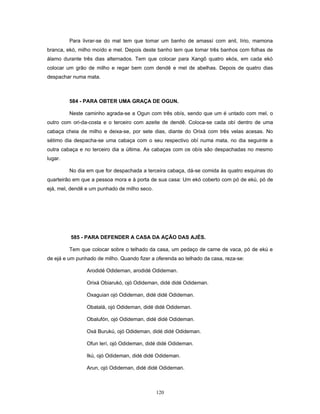Para livrar-se do mal tem que tomar um banho de amassí com anil, lírio, mamona
branca, ekó, milho moído e mel. Depois deste banho tem que tomar três banhos com folhas de
álamo durante três dias alternados. Tem que colocar para Xangô quatro ekós, em cada ekó
colocar um grão de milho e regar bem com dendê e mel de abelhas. Depois de quatro dias
despachar numa mata.
584 - PARA OBTER UMA GRAÇA DE OGUN.
Neste caminho agrada-se a Ogun com três obís, sendo que um é untado com mel, o
outro com ori-da-costa e o terceiro com azeite de dendê. Coloca-se cada obí dentro de uma
cabaça cheia de milho e deixa-se, por sete dias, diante do Orixá com três velas acesas. No
sétimo dia despacha-se uma cabaça com o seu respectivo obí numa mata, no dia seguinte a
outra cabaça e no terceiro dia a última. As cabaças com os obís são despachadas no mesmo
lugar.
No dia em que for despachada a terceira cabaça, dá-se comida às quatro esquinas do
quarteirão em que a pessoa mora e à porta de sua casa: Um ekó coberto com pó de ekú, pó de
ejá, mel, dendê e um punhado de milho seco.
585 - PARA DEFENDER A CASA DA AÇÃO DAS AJÉS.
Tem que colocar sobre o telhado da casa, um pedaço de carne de vaca, pó de ekú e
de ejá e um punhado de milho. Quando fizer a oferenda ao telhado da casa, reza-se:
Arodidé Odideman, arodidé Odideman.
Orixá Obiarukó, ojó Odideman, didé didé Odideman.
Oxaguian ojó Odideman, didé didé Odideman.
Obatalá, ojó Odideman, didé didé Odideman.
Obalufón, ojó Odideman, didé didé Odideman.
Oxá Burukú, ojó Odideman, didé didé Odideman.
Ofun lerí, ojó Odideman, didé didé Odideman.
Ikú, ojó Odideman, didé didé Odideman.
Arun, ojó Odideman, didé didé Odideman.
120
 