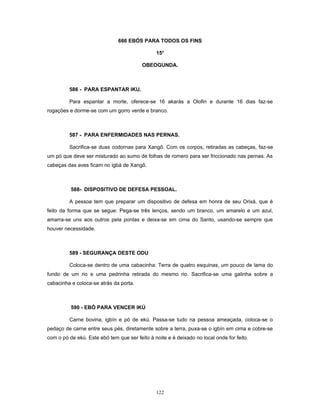 666 EBÓS PARA TODOS OS FINS
15o
OBEOGUNDA.
586 - PARA ESPANTAR IKU.
Para espantar a morte, oferece-se 16 akarás a Olofin e durante 16 dias faz-se
rogaçöes e dorme-se com um gorro verde e branco.
587 - PARA ENFERMIDADES NAS PERNAS.
Sacrifica-se duas codornas para Xangô. Com os corpos, retiradas as cabeças, faz-se
um pó que deve ser misturado ao sumo de folhas de romero para ser friccionado nas pernas. As
cabeças das aves ficam no igbá de Xangô.
588- DISPOSITIVO DE DEFESA PESSOAL.
A pessoa tem que preparar um dispositivo de defesa em honra de seu Orixá, que é
feito da forma que se segue: Pega-se três lenços, sendo um branco, um amarelo e um azul,
amarra-se uns aos outros pela pontas e deixa-se em cima do Santo, usando-se sempre que
houver necessidade.
589 - SEGURANÇA DESTE ODU
Coloca-se dentro de uma cabacinha: Terra de quatro esquinas, um pouco de lama do
fundo de um rio e uma pedrinha retirada do mesmo rio. Sacrifica-se uma galinha sobre a
cabacinha e coloca-se atrás da porta.
590 - EBÓ PARA VENCER IKÚ
Carne bovina, igbín e pó de ekú. Passa-se tudo na pessoa ameaçada, coloca-se o
pedaço de carne entre seus pés, diretamente sobre a terra, puxa-se o igbín em cima e cobre-se
com o pó de ekú. Este ebó tem que ser feito à noite e é deixado no local onde for feito.
122
 