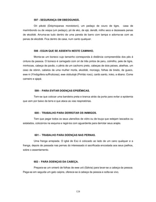597 - SEGURANÇA EM OBEOGUNDÁ.
Ori pikotó (Didymopanax morototoni), um pedaço de couro de tigre, casa de
marimbondo ou de vespa (um pedaço), pó de ekú, de ejá, dendê, milho seco e dezesseis penas
de ekodidé. Arruma-se tudo dentro de uma panela de barro com tampa e adorna-se com as
penas de ekodidé. Fica dentro de casa, num canto qualquer.
598 - EGUN QUE SE ASSENTA NESTE CAMINHO.
Monta-se um boneco cujo tamanho corresponda à distância compreendida dos pés à
cintura da pessoa. O boneco é carregado com ori de três pintos de peru, colmilho, pele de tigre,
minhocas, cabeça de pavão, o pênis de um cachorro preto, cabeças de dois peixes, abelhas, um
osso de obinin, cabelos de uma mulher morta, ekodidé, morcego, folhas de bredo, de guaco,
ewe ni (Yindigofera suffruticosa), ewe olobutojé (Pinhão roxo), cardo santo, iroko, e ébano. Come
carneiro e ajapá.
599 - PARA EVITAR DOENÇAS EPIDÊMICAS.
Tem-se que colocar uma bandeira preta e branca atrás da porta para evitar a epidemia
que vem por baixo da terra e que ataca as vias respiratórias.
600 - TRABALHO PARA DERROTAR OS INIMIGOS.
Tem que pegar todos os seus utensílios de vidro ou de louça que estejam lascados ou
estalados, colocá-los na esquina e regá-los com aguardente para derrotar seus arajés.
601 - TRABALHO PARA DOENÇAS NAS PERNAS.
Uma franga arrepiada. O igbá de Exú é colocado ao lado de um cano qualquer e a
franga, depois de passada nas pernas do interessado é sacrificada encostada aos seus joelhos,
sobre o assentamento.
602 - PARA DOENÇAS DA CABEÇA.
Prepara-se um omieró de folhas de ewe uró (Sálvia) para lavar-se a cabeça da pessoa.
Pega-se em seguida um galo caipira, oferece-se à cabeça da pessoa e solta-se vivo.
124
 