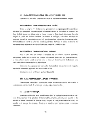 609 - PARA TER UMA VIDA FELIZ COM A PROTEÇÃO DE EXÚ.
Leva-se Exú a uma mata e, debaixo de um pé de acácia sacrifica-se-lhe um galo.
610 - TRABALHO PARA TIRAR ALGUÉM DA PRISÃO
Coloca-se um preá vivo dentro de uma gaiola com um pedaço de papel branco onde se
escreveu, por sete vezes, o nome completo do preso e sua data de nascimento. A gaiola fica ao
lado de Exú, sobre uma tábua onde se riscou e rezou os Odu através dos quais Orunmilá
engana a justiça dos homens: Oxetura, Otruponbará e Iretelogbe. Esta Atena Ifá deve ser
marcada com pó de efun misturado com otí, por cima se joga pó de três pimentas da guiné.
Durante três dias acende-se uma vela para Exú pedindo a libertação do preso. No terceiro dia
pega-se a gaiola, leva-se até a porta de uma prisão e solta-se o preá com vida.
611 - TRABALHO PARA DERROTAR OS INIMIGOS
Pega-se uma lata com tampa e coloca-se, no seu interior, algumas pedrinhas
pequenas e papéis com os nomes dos inimigos escritos sete vezes cada um. Durante três dias,
à meia-noite em ponto, sacode-se a lata como se fosse um chocalho diante de Exú com uma
vela acesa, pedindo-se a destruição dos inimigos.
No terceiro dia, depois de soar o chocalho diante de Exú, toca-se novamente na porta
de casa e, em seguida, joga-se o chocalho no meio da rua.
Este trabalho pode ser feito em qualquer Odu de Ifá.
612 - PARA RESTABELECER A SAÚDE FINANCEIRA.
Para melhorar a situação, a pessoa deve passar em seu próprio corpo sete moedas e
depois colocá-las na entrada de uma igreja, para que alguém as encontre.
613 - AXÉ DE SEGURANÇA.
Uma quartinha de boca larga, um ramo seco, terra de cupinzeiro, lama de rio e do mar,
ewe dundun(sempre-viva), ajékobale (Cróton amabilis), orquídea, atiponlá, ewe taubaté, pó de
cabeça de pombo, de cabeça de pato, de cabeça de galo, de cabeça de codorna, de cabeça de
gavião e de cabeça de periquito. Enfeita-se a quartinha com contas pretas e amarelas
alternadas.
126
 