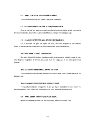 614 - PARA QUE OGUN AJUDE NUMA DEMANDA.
Tem que oferecer pó de ekú, de ejá e epô pupá para Ogun.
615 - PARA LIVRAR-SE DE UMA ACUSAÇÃO IMPUTADA.
Deve-se oferecer um ajapá e um galo para Xangô e depois colocar amalá bem quente
direto dentro do igbá. Despacha-se, depois de três dias, no lugar indicado pelo jogo.
616 - PARA CONTORNARR UMA GRANDE DIFICULDADE.
Faz-se ebó com um galo, um arpão, um anzol, uma vara de pesca e um samburá.
Todos os elementos utilizados no ebó são levados ao mar e entregues a Olokun.
617 - EBÓ PARA TER PAZ E PROGRESSO.
Um galo, abi weré (ybanthus enneaspermus), ferramentas de trabalho, água do mar,
areia da praia, um pedaço de arrecife, osun, uáji, efun, obí, orogbo, pó de ekú e de ejá e muitas
moedas.
618 - PARA QUE NENHUM MAL ENTRE EM CASA.
Tem que bater folhas de bredo sem espinhos na porta de casa e depois sacrificar um
galo para ela.
619 - PARA QUE OXUN PROTEJA DE MALEFÍCIOS.
Tem que fazer ebó com uma galinha de cor que depois é cozida e levada para um rio.
Na volta a pessoa toma banho com omieró feito com cinco diferentes ervas da Oxun.
620 - PARA OBTER A PROTEÇÃO DE UM EGUN.
Neste Odu deve-se sacrificar, de vez em quando, três pombos para Egun.
127
 