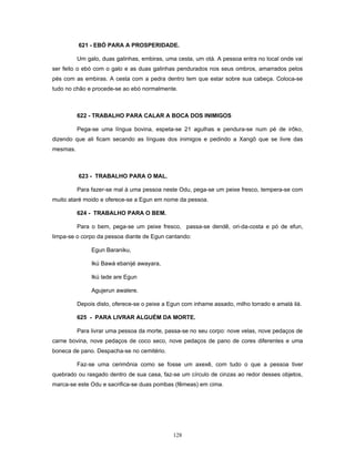 621 - EBÓ PARA A PROSPERIDADE.
Um galo, duas galinhas, embiras, uma cesta, um otá. A pessoa entra no local onde vai
ser feito o ebó com o galo e as duas galinhas pendurados nos seus ombros, amarrados pelos
pés com as embiras. A cesta com a pedra dentro tem que estar sobre sua cabeça. Coloca-se
tudo no chão e procede-se ao ebó normalmente.
622 - TRABALHO PARA CALAR A BOCA DOS INIMIGOS
Pega-se uma língua bovina, espeta-se 21 agulhas e pendura-se num pé de irôko,
dizendo que ali ficam secando as línguas dos inimigos e pedindo a Xangô que se livre das
mesmas.
623 - TRABALHO PARA O MAL.
Para fazer-se mal à uma pessoa neste Odu, pega-se um peixe fresco, tempera-se com
muito ataré moido e oferece-se a Egun em nome da pessoa.
624 - TRABALHO PARA O BEM.
Para o bem, pega-se um peixe fresco, passa-se dendê, ori-da-costa e pó de efun,
limpa-se o corpo da pessoa diante de Egun cantando:
Egun Baraniku,
Ikú Bawá ebanijé awayara,
Ikú lade are Egun
Agujerun awalere.
Depois disto, oferece-se o peixe a Egun com inhame assado, milho torrado e amalá ilá.
625 - PARA LIVRAR ALGUÉM DA MORTE.
Para livrar uma pessoa da morte, passa-se no seu corpo: nove velas, nove pedaços de
carne bovina, nove pedaços de coco seco, nove pedaços de pano de cores diferentes e uma
boneca de pano. Despacha-se no cemitério.
Faz-se uma cerimônia como se fosse um axexê, com tudo o que a pessoa tiver
quebrado ou rasgado dentro de sua casa, faz-se um círculo de cinzas ao redor desses objetos,
marca-se este Odu e sacrifica-se duas pombas (fêmeas) em cima.
128
 