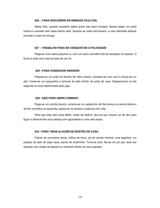 626 - PARA DESCOBRIR OS INIMIGOS OCULTOS.
Neste Odu, quando quiserem saber quem são seus inimigos, devem pegar um prato
branco e acender seis velas dentro dele. Quando as velas terminarem, a cera derretida deixará
formado o rosto do inimigo.
627 - TRABALHO PARA SE CONQUISTAR A FELICIDADE
Pega-se uma cabra pequena e, com um pano vermelho faz-se sarayeye na pessoa. O
bicho é solto com vida na beira de um rio.
628 - PARA CONSEGUIR DINHEIRO
Prepara-se um pirão de farinha de milho branco, tempera-se com mel e coloca-se um
ekó. Come-se um pouquinho e arria-se do lado direito da porta de casa. Despacha-se no dia
seguinte no local determinado pelo jogo.
629 - EBÓ PARA ABRIR CAMINHO.
Pega-se um pombo branco, amarra-se um pedacinho de fita branca na perna direita e
de fita vermelha na esquerda, passa-se na pessoa e solta-se com vida.
Para que este ebó surta efeito, antes de fazê-lo, tem-se que colocar pó de ekú para
Egun e oferecer-lhe uma cabaça com aguardente e uma vela acesa.
630 - PARA TIRAR ALGUÉM DE DENTRO DE CASA.
Folhas de corredeira secas, folhas de trevo, pó de carvão mineral, uma lagartixa, um
pedaço de pele de sapo seca, penas de andorinha. Torra-se tudo, faz-se um pó que deve ser
soprado nas costas da pessoa ou colocado dentro de seus sapatos.
129
 