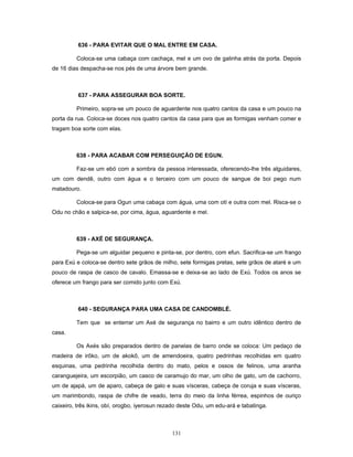 636 - PARA EVITAR QUE O MAL ENTRE EM CASA.
Coloca-se uma cabaça com cachaça, mel e um ovo de galinha atrás da porta. Depois
de 16 dias despacha-se nos pés de uma árvore bem grande.
637 - PARA ASSEGURAR BOA SORTE.
Primeiro, sopra-se um pouco de aguardente nos quatro cantos da casa e um pouco na
porta da rua. Coloca-se doces nos quatro cantos da casa para que as formigas venham comer e
tragam boa sorte com elas.
638 - PARA ACABAR COM PERSEGUIÇÃO DE EGUN.
Faz-se um ebó com a sombra da pessoa interessada, oferecendo-lhe três alguidares,
um com dendê, outro com água e o terceiro com um pouco de sangue de boi pego num
matadouro.
Coloca-se para Ogun uma cabaça com água, uma com otí e outra com mel. Risca-se o
Odu no chão e salpica-se, por cima, água, aguardente e mel.
639 - AXÉ DE SEGURANÇA.
Pega-se um alguidar pequeno e pinta-se, por dentro, com efun. Sacrifica-se um frango
para Exú e coloca-se dentro sete grãos de milho, sete formigas pretas, sete grãos de ataré e um
pouco de raspa de casco de cavalo. Emassa-se e deixa-se ao lado de Exú. Todos os anos se
oferece um frango para ser comido junto com Exú.
640 - SEGURANÇA PARA UMA CASA DE CANDOMBLÉ.
Tem que se enterrar um Axé de segurança no bairro e um outro idêntico dentro de
casa.
Os Axés são preparados dentro de panelas de barro onde se coloca: Um pedaço de
madeira de irôko, um de akokô, um de amendoeira, quatro pedrinhas recolhidas em quatro
esquinas, uma pedrinha recolhida dentro do mato, pelos e ossos de felinos, uma aranha
caranguejeira, um escorpião, um casco de caramujo do mar, um olho de gato, um de cachorro,
um de ajapá, um de aparo, cabeça de galo e suas vísceras, cabeça de coruja e suas vísceras,
um marimbondo, raspa de chifre de veado, terra do meio da linha férrea, espinhos de ouriço
caixeiro, três ikins, obí, orogbo, iyerosun rezado deste Odu, um edu-ará e tabatinga.
131
 