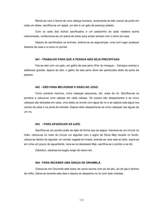 Monta-se com a forma de uma cabeça humana, acrescenta-se três cravos de porta em
cada um deles, sacrifica-se um ajapá, um ekú e um galo de pescoço pelado.
Com os axés dos bichos sacrificados e um pedacinho de cada madeira acima
relacionadas, confecciona-se um patuá de bolso para andar sempre com o dono da casa.
Depois de sacrificados os animais, enterra-se as seguranças, uma num lugar qualquer
distante de casa e a outra no quintal.
641 - TRABALHO PARA QUE A PESSOA NÃO SEJA PRECIPITADA
Faz-se ebó com um galo, um galho de ewe jamo (Flor do mangue - Canopus erecta) e
alafavaca graúda, depois do ebó, o galho de ewe jamo deve ser pendurado atrás da porta da
pessoa.
642 - EBÓ PARA MELHORAR A VISÃO NO JOGO.
Cinco pombos marrons, cinco cabaças pequenas, obí, areia de rio. Sacrifica-se os
pombos e coloca-se uma cabeça em cada cabaça. Os corpos são despachados e as cinco
cabaças são deixadas em casa, uma delas se enche com água de rio e se salpica esta água nos
cantos da casa e na porta de entrada. Depois disto despacha-se as cinco cabaças nas águas de
um rio.
643 - PARA APAZIGUAR AS AJÉS.
Sacrifica-se um pombo preto às Ajés da forma que se segue: Inscreve-se um círculo no
chão, coloca-se no meio do círculo um alguidar com o signo de Otura Meji riscado no fundo,
coloca-se dentro do alguidar um carvão vegetal em brasa, acende-se uma vela ao lado, sopra-se
em cima um pouco de aguardente, reza-se os dezesseis Meji, sacrifica-se o pombo e se diz:
Odolofun, odolowa ke bogbo arajé ofo tokun leri.
644 - PARA RECEBER UMA GRAÇA DE ORUNMILÁ.
Coloca-se em Orunmilá sete bolos de carne bovina com pó de ekú, pó de ejá e farinha
de milho. Deixa-se durante sete dias e depois se despacha no rio com sete moedas.
132
 