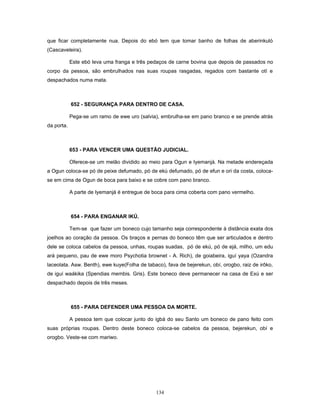 que ficar completamente nua. Depois do ebó tem que tomar banho de folhas de aberinkuló
(Cascaveleira).
Este ebó leva uma franga e três pedaços de carne bovina que depois de passados no
corpo da pessoa, são embrulhados nas suas roupas rasgadas, regados com bastante otí e
despachados numa mata.
652 - SEGURANÇA PARA DENTRO DE CASA.
Pega-se um ramo de ewe uro (salvia), embrulha-se em pano branco e se prende atrás
da porta.
653 - PARA VENCER UMA QUESTÃO JUDICIAL.
Oferece-se um melão dividido ao meio para Ogun e Iyemanjá. Na metade endereçada
a Ogun coloca-se pó de peixe defumado, pó de ekú defumado, pó de efun e ori da costa, coloca-
se em cima de Ogun de boca para baixo e se cobre com pano branco.
A parte de Iyemanjá é entregue de boca para cima coberta com pano vermelho.
654 - PARA ENGANAR IKÚ.
Tem-se que fazer um boneco cujo tamanho seja correspondente à distância exata dos
joelhos ao coração da pessoa. Os braços e pernas do boneco têm que ser articulados e dentro
dele se coloca cabelos da pessoa, unhas, roupas suadas, pó de ekú, pó de ejá, milho, um edu
ará pequeno, pau de ewe moro Psychotia brownet - A. Rich), de goiabeira, iguí yaya (Ozandra
laceolata. Asw. Benth), ewe kuye(Folha de tabaco), fava de bejerekun, obí, orogbo, raiz de irôko,
de iguí waákika (Spendias membis. Gris). Este boneco deve permanecer na casa de Exú e ser
despachado depois de três meses.
655 - PARA DEFENDER UMA PESSOA DA MORTE.
A pessoa tem que colocar junto do igbá do seu Santo um boneco de pano feito com
suas próprias roupas. Dentro deste boneco coloca-se cabelos da pessoa, bejerekun, obí e
orogbo. Veste-se com mariwo.
134
 