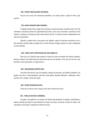 656 - PARA FORTALECER UM ORIXÁ.
Faz-se uma coroa com dezesseis ekodidés e se coloca sobre o igbá do Orixá, seja
qual for.
657- PARA VENCER UMA GUERRA.
O segredo deste Odu é pegar dois charutos, amarrá-los juntos, enrolá-los bem com fita
vermelha e colocá-los dentro do assentamento de Exú. Uma vez por semana acende-se outro
charuto e sopra-se a fumaça por três vezes dentro de Exú. O charuto aceso é despachado nos
pés de uma palmeira.
Quando a pessoa tiver uma guerra com alguém, pega os charutos envolvidos com a
fita vermelha, prende neles um papel com o nome de seus inimigos, passa no corpo e despacha
na encruzilhada.
658 - PARA TER A PROTEÇÃO DE UM CABOCLO.
Para que um Caboclo fique parado na porta da casa da pessoa lhe dando proteção,
deve-se colocar uma pedra atrás da porta para que ele se assente. Uma vez por ano tem que
sacrificar, sobre esta pedra, um galo branco.
659 - SEGURANÇA DESTE ODU.
Uma fava olho-de-boi, pau de resposta, cabeça de pica-pau, de fradinho (pássaro), de
gavião, pau ferro, vence-demanda, para-raio, ewe jamao (Guarea trithiloide - Meliacea), abre-
caminho, obí, orogbo. Come etú e galo.
660 - PARA APAZIGUAR EXÚ.
Corta-se um ekó ao meio, rega-se com epô e oferece-se a Exú.
661 - PARA AFASTAR A MISÉRIA.
Um galo, uma galinha e um pombo. Os bichos são passados na pessoa, sacrificados e
depois comidos por todos os que estiverem na casa. Os ossos, as penas, e todos os restos, são
colocados numa lixeira e deixados na frente de casa.
135
 