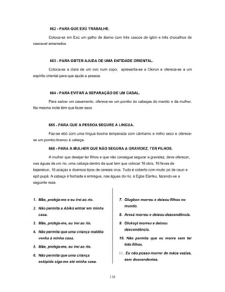 662 - PARA QUE EXÚ TRABALHE.
Coloca-se em Exú um galho de álamo com três cascos de igbín e três chocalhos de
cascavel amarrados.
663 - PARA OBTER AJUDA DE UMA ENTIDADE ORIENTAL.
Coloca-se a clara de um ovo num copo, apresenta-se a Olorun e oferece-se a um
espírito oriental para que ajude a pessoa.
664 - PARA EVITAR A SEPARAÇÃO DE UM CASAL.
Para salvar um casamento, oferece-se um pombo às cabeças do marido e da mulher.
Na mesma noite têm que fazer sexo.
665 - PARA QUE A PESSOA SEGURE A LINGUA.
Faz-se ebó com uma língua bovina temperada com cânhamo e milho seco e oferece-
se um pombo branco à cabeça.
666 - PARA A MULHER QUE NÃO SEGURA A GRAVIDEZ, TER FILHOS.
A mulher que desejar ter filhos e que não consegue segurar a gravidez, deve oferecer,
nas águas de um rio, uma cabaça dentro da qual tem que colocar 16 obís, 16 favas de
bejerekun, 16 acaçás e diversos tipos de cereais crus. Tudo é coberto com muito pó de osun e
epô pupá. A cabaça é fechada e entregue, nas águas do rio, à Egbe Eleriku, fazendo-se a
seguinte reza:
1. Mãe, proteja-me e eu irei ao rio.
2. Não permita a Abíkú entrar em minha
casa.
3. Mãe, proteja-me, eu irei ao rio.
4. Não permita que uma criança maldita
venha à minha casa.
5. Mãe, proteja-me, eu irei ao rio.
6. Não permita que uma criança
estúpida siga-me até minha casa.
7. Olugbon morreu e deixou filhos no
mundo.
8. Aresá morreu e deixou descendência.
9. Olukoyi morreu e deixou
descendência.
10. Não permita que eu morra sem ter
tido filhos.
11. Eu não posso morrer de mãos vazias,
sem descendentes.
136
 