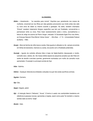 GLOSSÁRIO.
Abikú – Literalmente - “os nascidos para morrer”. Espíritos que, penetrando nos corpos de
mulheres, encarnam-se nos filhos por elas gerados provocando sua morte antes dos sete
ou nove anos de idade ou mesmo durante a gestação. Os abikú, também chamados
“Emeré” recebem tratamento litúrgico específico que tem por finalidade, convencê-los a
permanecer entre os vivos. Para maior esclarecimento sobre o tema, aconselhamos a
leitura do artigo de autoria de Pierre Verger, intitulado “A Sociedade Egbé Òrun dos Abíkú,
as Crianças Nascem Para Morrer Várias Vezes” - Afro-Ásia - no
14 – Universidade Federal
da Bahia. –1983.
Acaçá – Bolo de farinha de milho banco cozida. Esta iguaria é utilizada no rito sempre envolvida
em folhas de bananeira, mamona ou outras, de acordo com a finalidade pretendida.
Acarajé – Iguaria da culinária africana feita à base de feijão-fradinho descascado e moído,
camarão seco, cebola, etc. Da massa obtida separa-se pequenas porções que são fritas em
azeite de dendê e servidas quentes, geralmente recheadas com molho de camarão muito
apimentado. O acarajé é a principal comida de Oyá.
Adie - Galinha.
Adimú – Qualquer oferenda às entidades cultuadas na qual não exista sacrifícios animais.
Agutan -Carneiro.
Ajá -Cão.
Ajapá -Cágado, jabotí.
Ajé – A tradução literal é “feiticeira”, “bruxa”. O termo é usado nos candomblés brasileiros em
referência à pessoas nocivas, ignorantes e inaptas, assim como pode Ter também o mesmo
sentido dado ao termo “arajé”.
Akukó - Galo.
141
 