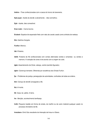 Imbira – Tiras confeccionadas com a casca do tronco de bananeira.
Epô pupá - Azeite de dendê. (Literalmente - óleo vermelho).
Epô - Azeite, óleo comestível.
Eran malú – Carne bovina.
Erukeré -Espécie de espanador feito com rabo de cavalo usado como símbolo de realeza.
Etú -Galinha d’angola.
Funfun -Branco.
Idé -Pulseira.
Idefá -Pulseira de Ifá confeccionada com contas alternadas verdes e amarelas ou verdes e
marrons. A variação de cores é de acordo com a origem do culto.
Igbá -Assentamento de Orixá, cabaça, ventre (sentido figurado).
Igbín -Caramujo terrestre. Oferenda por excelência dos Orixás Funfun.
Íja – Problemas de justiça, perseguição de autoridades, confusões de todas as ordens.
Ikin -Caroço de dendê consagrado a Ifá.
Ikú -A morte.
Ilê -Casa, lar, pátria. A terra.
Ire - Benção, acontecimento benfazejo.
Irofá -Pequeno bastão em forma de sineta, de marfim ou de outro material qualquer usado no
processo divinatório de Ifá.
Irosobara -Omó Odu resultante da interação de Irosun e Obara.
144
 