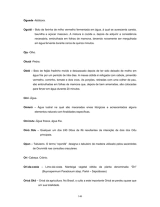 Oguede -Abóbora.
Oguidí – Bolo de farinha de milho vermelho fermentada em água, à qual se acrescenta canela,
baunilha e açúcar mascavo. A mistura é cozida e, depois de adquirir a consistência
necessária, embrulhada em folhas de mamona, devendo novamente ser mergulhada
em água fervente durante cerca de quinze minutos.
Oju -Olho.
Okutá -Pedra.
Olelé – Bolo de feijão fradinho moído e descascado depois de ter sido deixado de molho em
água fria por um período de três dias. A massa obtida é refogada com cebola, pimentão
vermelho, cominho, tomate e dois ovos. As porções, retiradas com uma colher de pau,
são embrulhadas em folhas de mamona que, depois de bem amarradas, são colocadas
para ferver em água durante 20 minutos.
Omi -Água.
Omieró – Água lustral na qual são maceradas ervas litúrgicas e acrescentados alguns
elementos naturais com finalidades específicas.
Omi-tutu -Água fresca, água fria.
Omó Odu – Qualquer um dos 240 Odus de Ifá resultantes da interação de dois dos Odu
principais.
Opon – Tabuleiro. O termo “oponifá” designa o tabuleiro de madeira utilizado pelos sacerdotes
de Orunmilá nas consultas oraculares.
Ori -Cabeça. Crânio.
Ori-da-costa – Limo-da-costa. Manteiga vegetal obtida da planta denominada “Òrí”
(Buyrospermum Paradoxum sbsp. Parkii – Sapotáceas)
Orixá Okô – Orixá da agricultura. No Brasil, o culto a este importante Orixá se perdeu quase que
em sua totalidade.
146
 