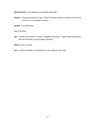 Sal-de-sardinha – O sal utilizado na conservação deste peixe.
Saraekó – Acaçá desmanchado em água. Existem diferentes receitas de saraekó que variam de
acordo com a sua utilização ritualística.
Saraieiê – Ver sacudimento.
Tutu -Frio, fresco.
Uáji – Corante azul extraído da “anileira” (Indigofera Sufruticosa – Leguminosas Papilinódeas)
utilizado em pinturas e outras funções ritualísticas.
Xaworô –Guiso, chocalho.
Xeré – Chocalho ritualístico confeccionado com uma cabaça de cabo longo.
148
 