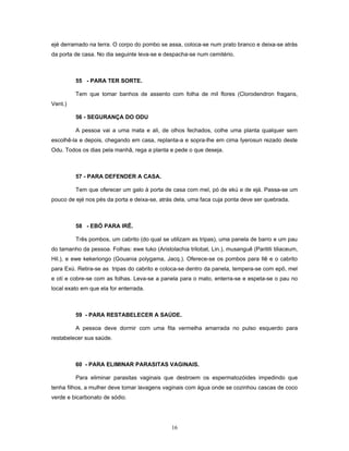 ejé derramado na terra. O corpo do pombo se assa, coloca-se num prato branco e deixa-se atrás
da porta de casa. No dia seguinte leva-se e despacha-se num cemitério.
55 - PARA TER SORTE.
Tem que tomar banhos de assento com folha de mil flores (Clorodendron fragans,
Vent.)
56 - SEGURANÇA DO ODU
A pessoa vai a uma mata e ali, de olhos fechados, colhe uma planta qualquer sem
escolhê-la e depois, chegando em casa, replanta-a e sopra-lhe em cima Iyerosun rezado deste
Odu. Todos os dias pela manhã, rega a planta e pede o que deseja.
57 - PARA DEFENDER A CASA.
Tem que oferecer um galo à porta de casa com mel, pó de ekú e de ejá. Passa-se um
pouco de ejé nos pés da porta e deixa-se, atrás dela, uma faca cuja ponta deve ser quebrada.
58 - EBÓ PARA IRÊ.
Três pombos, um cabrito (do qual se utilizam as tripas), uma panela de barro e um pau
do tamanho da pessoa. Folhas: ewe tuko (Aristolachia trilobat, Lin.), musanguê (Parititi tiliaceum,
Hil.), e ewe kekeriongo (Gouania polygama, Jacq.). Oferece-se os pombos para Ilê e o cabrito
para Exú. Retira-se as tripas do cabrito e coloca-se dentro da panela, tempera-se com epô, mel
e otí e cobre-se com as folhas. Leva-se a panela para o mato, enterra-se e espeta-se o pau no
local exato em que ela for enterrada.
59 - PARA RESTABELECER A SAÚDE.
A pessoa deve dormir com uma fita vermelha amarrada no pulso esquerdo para
restabelecer sua saúde.
60 - PARA ELIMINAR PARASITAS VAGINAIS.
Para eliminar parasitas vaginais que destroem os espermatozóides impedindo que
tenha filhos, a mulher deve tomar lavagens vaginais com água onde se cozinhou cascas de coco
verde e bicarbonato de sódio.
16
 