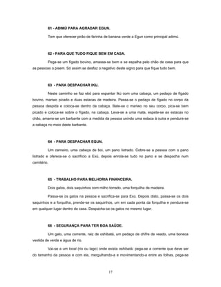 61 - ADIMÚ PARA AGRADAR EGUN.
Tem que oferecer pirão de farinha de banana verde a Egun como principal adimú.
62 - PARA QUE TUDO FIQUE BEM EM CASA.
Pega-se um fígado bovino, amassa-se bem e se espalha pelo chão de casa para que
as pessoas o pisem. Só assim se desfaz o negativo deste signo para que fique tudo bem.
63 - PARA DESPACHAR IKU.
Neste caminho se faz ebó para espantar Ikú com uma cabaça, um pedaço de fígado
bovino, mariwo picado e duas estacas de madeira. Passa-se o pedaço de fígado no corpo da
pessoa despida e coloca-se dentro da cabaça. Bate-se o mariwo no seu corpo, pica-se bem
picado e coloca-se sobre o fígado, na cabaça. Leva-se a uma mata, espeta-se as estacas no
chão, amarra-se um barbante com a medida da pessoa unindo uma estaca à outra e pendura-se
a cabaça no meio deste barbante.
64 - PARA DESPACHAR EGUN.
Um carneiro, uma cabeça de boi, um pano listrado. Cobre-se a pessoa com o pano
listrado e oferece-se o sacrifício a Exú, depois enrola-se tudo no pano e se despacha num
cemitério.
65 - TRABALHO PARA MELHORIA FINANCEIRA.
Dois galos, dois saquinhos com milho torrado, uma forquilha de madeira.
Passa-se os galos na pessoa e sacrifica-se para Exú. Depois disto, passa-se os dois
saquinhos e a forquilha, prende-se os saquinhos, um em cada ponta da forquilha e pendura-se
em qualquer lugar dentro de casa. Despacha-se os galos no mesmo lugar.
66 - SEGURANÇA PARA TER BOA SAÚDE.
Um galo, uma corrente, raiz de oshibatá, um pedaço de chifre de veado, uma boneca
vestida de verde e água de rio.
Vai-se a um local (rio ou lago) onde exista oshibatá. pega-se a corrente que deve ser
do tamanho da pessoa e com ela, mergulhando-a e movimentando-a entre as folhas, pega-se
17
 