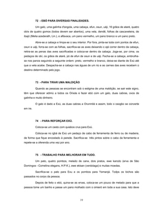 72 - EBÓ PARA DIVERSAS FINALIDADES.
Um galo, uma galinha d'angola, uma cabaça, efun, osun, uáji, 16 grãos de ataré, quatro
obís de quatro gomos (todos devem ser abertos), uma vela, dendê, folhas de cascaveleira, de
ibajó (Melia azederath, Lin.), e alfavaca, um pano vermelho, um pano branco e um pano preto.
Abre-se a cabaça e limpa-se o seu interior. Por fora, pinta-se toda com pontos de efun,
osun e uáji, forra-se com as folhas, sacrifica-se as aves deixando o ejé correr dentro da cabaça,
retira-se as penas das aves sacrificadas e coloca-se dentro da cabaça. Joga-se, por cima, os
pedaços de obí, os grãos de ataré, pó de efun de osun e de uáji. Fecha-se a cabaça, embrulha-
se nos panos seguindo a seguinte ordem: preto, vermelho e branco, deixa-se diante de Exú até
que a vela acabe. Despacha-se a cabaça nas águas de um rio e as carnes das aves recebem o
destino determinado pelo jogo.
73 - PARA TIRAR UMA MALDIÇÃO
Quando as pessoas se encontram sob o estigma de uma maldição, se sair este signo,
têm que oferecer adimú a todos os Orixás e fazer ebó com um galo, duas cabras, ovos de
galinha e muito dinheiro.
O galo é dado a Exú, as duas cabras a Orunmilá e assim, todo o osogbo se converte
em ire.
74 - PARA REFORÇAR EXÚ.
Coloca-se um cesto com quiabos crus para Exú.
Coloca-se no igbá de Exú um pedaço de cabo de ferramenta de ferro ou de madeira,
de forma que fique encostado à parede. Sacrifica-se três pintos sobre o cabo da ferramenta e
repete-se a oferenda uma vez por ano.
75 - TRABALHO PARA MELHORAR EM TUDO.
Um pato, quatro pombos, melado de cana, dois pratos, ewe karodo (erva de São
Domingos - Comelina elegans, H.P.K.), ewe ekisan (verdolaga) e muitas moedas.
Sacrifica-se o pato para Exu e os pombos para Yemanjá. Todps os bichos são
passados no corpo da pessoa.
Depois de feito o ebó, quina-se as ervas, coloca-se um pouco de melado para que a
pessoa tome um banho e passe um pano molhado com o omieró em toda a sua casa. Isto deve
19
 