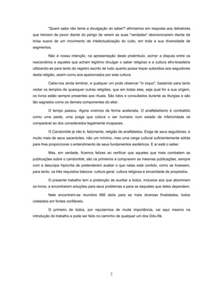 "Quem sabe não teme a divulgação do saber"! afirmamos em resposta aos detratores
que tremem de pavor diante do perigo de verem as suas "verdades" desmoronarem diante da
brisa suave de um movimento de intelectualização do culto, em toda a sua diversidade de
segmentos.
Não é nossa intenção, na apresentação deste preâmbulo, acirrar a disputa entre os
reacionários e aqueles que acham legítimo divulgar o saber religioso e a cultura afro-brasileira
utilizando-se para tanto do registro escrito de tudo quanto possa trazer subsídios aos seguidores
desta religião, assim como aos apaixonados por esta cultura.
Cabe-nos ainda lembrar, e qualquer um pode observar "in loquo", bastando para tanto
visitar os templos de quaisquer outras religiões, que em todas elas, seja qual for a sua origem,
os livros estão sempre presentes aos rituais. São lidos e consultados durante as liturgias e são
tão sagrados como os demais componentes do altar.
O tempo passou. Agora vivemos de forma acelerada. O analfabetismo é combatido
como uma peste, uma praga que coloca o ser humano num estado de inferioridade só
comparável ao dos considerados legalmente incapazes.
O Candomblé já não é, felizmente, religião de analfabetos. Exige de seus seguidores, e
muito mais de seus sacerdotes, não um mínimo, mas uma carga cultural suficientemente sólida
para lhes proporcionar o entendimento de seus fundamentos esotéricos. E aí está o saber.
Mas, em verdade, ficamos felizes ao verificar que aqueles que mais combatem as
publicações sobre o candomblé, são os primeiros a comprarem as mesmas publicações, sempre
com a desculpa hipócrita de pretenderem avaliar o que nelas está contido, como se tivessem,
para tanto, os três requisitos básicos: cultura geral, cultura religiosa e sinceridade de propósitos.
O presente trabalho tem a pretenção de auxiliar a todos, inclusive aos que abominam
os livros, a encontrarem soluções para seus problemas e para os daqueles que deles dependem.
Nele encontram-se reunidos 666 ebós para as mais diversas finalidades, todos
coletados em fontes confiáveis.
O primeiro de todos, por reputarmos de muita importância, vai aqui mesmo na
introdução do trabalho e pode ser feito no caminho de qualquer um dos Odu-Ifá.
2
 