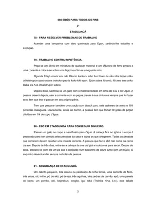 666 EBÓS PARA TODOS OS FINS
3o
ETAOGUNDÁ
78 - PARA RESOLVER PROBLEMAS DE TRABALHO
Acender uma lamparina com óleo queimado para Egun, pedindo-lhe trabalho e
evolução.
79 - TRABALHO CONTRA IMPOTÊNCIA.
Pega-se um pênis em miniatura de qualquer material e um ofázinho de ferro presos a
uma corrente e coloca-se sobre uma bigorna e faz-se a seguinte reza:
Ogunda Edeji umami eru odo Okunin kankuru ofuri buri fowo ba oko idire boiyá otiku
ofikaletrupon opolo odara orokoko iywo le koku kiki epon. Epon odara Ifá omó, Ifá awo awa ariku
Baba wa Axé ofikaletrupon odara.
Depois disto, sacrifica-se um galo com o material rezado em cima de Exú e de Ogun. A
pessoa deverá depois, usar a corrente com as peças presas à sua cintura e sempre que for fazer
sexo tem que tirar e passar em seu próprio pênis.
Tem que preparar também uma poção com álcool puro, sete colheres de aveia e 101
pimentas malagueta. Diariamente, antes de dormir, a pessoa tem que tomar 50 gotas da poção
diluídas em 1/4 de copo d'água.
80 - EBÓ EM ETAOGUNDÁ PARA CONSEGUIR DINHEIRO.
Passar um galo no corpo e sacrificá-lo para Ogun. A cabeça fica no igbá e o corpo é
preparado para ser comido pelas pessoas da casa e todos os que chegarem. Todas as pessoas
que comerem devem receber uma moeda corrente. A pessoa que faz o ebó não come da carne
da ave. Depois de três dias, retira-se a cabeça da ave do igbá e coloca-se para secar. Depois de
seca, prepara-se com ela um pó que é colocado num saquinho de couro junto com um búzio. O
saquinho deverá andar sempre no bolso da pessoa.
81 - SEGURANÇA DE ETAOGUNDÁ
Um cabrito pequeno, três cravos ou parafusos de linha férrea, uma corrente de ferro,
três velas, otí, milho, pó de ekú, pó de ejá, três agulhas, três pedras de carvão, epô, uma panela
de barro, um pombo, obí, bejerekun, orogbo, iguí niká (Trichilia hirta, Lin.), ewe tabate
21
 