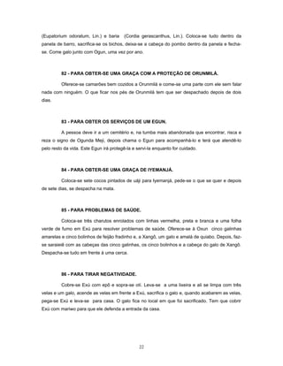 (Eupatorium odoratum, Lin.) e baria (Cordia gerascanthus, Lin.). Coloca-se tudo dentro da
panela de barro, sacrifica-se os bichos, deixa-se a cabeça do pombo dentro da panela e fecha-
se. Come galo junto com Ogun, uma vez por ano.
82 - PARA OBTER-SE UMA GRAÇA COM A PROTEÇÃO DE ORUNMILÁ.
Oferece-se camarões bem cozidos a Orunmilá e come-se uma parte com ele sem falar
nada com ninguém. O que ficar nos pés de Orunmilá tem que ser despachado depois de dois
dias.
83 - PARA OBTER OS SERVIÇOS DE UM EGUN.
A pessoa deve ir a um cemitério e, na tumba mais abandonada que encontrar, risca e
reza o signo de Ogunda Meji, depois chama o Egun para acompanhá-lo e terá que atendê-lo
pelo resto da vida. Este Egun irá protegê-la e servi-la enquanto for cuidado.
84 - PARA OBTER-SE UMA GRAÇA DE IYEMANJÁ.
Coloca-se sete cocos pintados de uáji para Iyemanjá, pede-se o que se quer e depois
de sete dias, se despacha na mata.
85 - PARA PROBLEMAS DE SAÚDE.
Coloca-se três charutos enrolados com linhas vermelha, preta e branca e uma folha
verde de fumo em Exú para resolver problemas de saúde. Oferece-se à Oxun cinco galinhas
amarelas e cinco bolinhos de feijão fradinho e, a Xangô, um galo e amalá de quiabo. Depois, faz-
se saraieiê com as cabeças das cinco galinhas, os cinco bolinhos e a cabeça do galo de Xangô.
Despacha-se tudo em frente à uma cerca.
86 - PARA TIRAR NEGATIVIDADE.
Cobre-se Exú com epô e sopra-se otí. Leva-se a uma lixeira e ali se limpa com três
velas e um galo, acende as velas em frente a Exú, sacrifica o galo e, quando acabarem as velas,
pega-se Exú e leva-se para casa. O galo fica no local em que foi sacrificado. Tem que cobrir
Exú com mariwo para que ele defenda a entrada da casa.
22
 