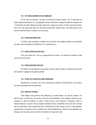 115 - PÓ PARA DERROTAR OS INIMIGOS
Pó de osso de cachorro, de ewe ina (Fleurya cuneata, Wedd.), de 17 sementes de
ereén (Acacia farnesiana, Lin.), de gergelim torrado, de penas e cabeça de galinha d’angola e de
17 sementes de ataré. Mistura-se todos estes pós e deixa-se durante 17 dias nos pés de Osain
com uma vela acesa que deve ser renovada diariamente. Depois disto o pó está pronto e tem
que ser soprado sobre o inimigo ou em sua casa.
116 - PARA MULHER FRIA.
A mulher, para combater a frigidez, tem que lavar seus órgãos sexuais com buchinha
do norte, ewe re (Rosmarinus officinalo, Lin.) e gema de ovo.
117 - PARA FORTALECER EXÚ.
Tem que colocar em Exú um chapeuzinho de mariwo, um macete de madeira e três
cravos de linha de trem.
118 - PARA ESFRIAR UM EJÓ.
Par esfriar um ejó pega-se uma panela de barro cheia de água, acende-se uma brasa
bem grande e apaga-se na água da panela.
119 - PARA SE LIVRAR DE UMA DEMANDA.
Sacrifica-se um pombo num pé de cana-brava, pedindo a Nanã Burukú e aos Eguns
que livre de qualquer tipo de demanda.
120 - EBÓ DE VITÓRIA.
Três frangas, três pombos, três máscaras, um peixe fresco, um obé de madeira, um
obé de aço, um otá, pano, pó de ekú e de ejá e três alguidares. Num alguidar coloca-se uma
máscara e o obé de madeira, no outro, o obé de aço e uma máscara, no terceiro o otá e a
terceira máscara. O peixe é limpo, assado e oferecido a Exu, temperado com pó de ekú e de ejá,
além de epô pupá, numa travessa de barro. Sacrifica-se as três frangas, uma em cada alguidar.
Apresenta-se os pombos a Exu e solta-se com vida. Despacha-se o peixe na encruzilhada e as
frangas, uma na praia, outra na mata e a terceira num lugar bem alto.
28
 