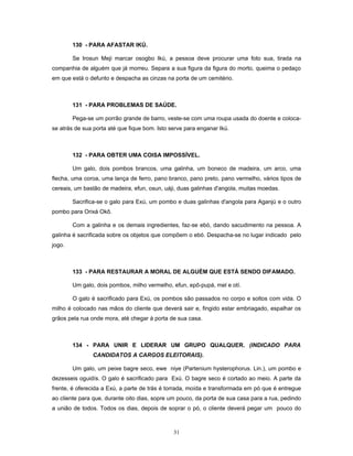 130 - PARA AFASTAR IKÚ.
Se Irosun Meji marcar osogbo Ikú, a pessoa deve procurar uma foto sua, tirada na
companhia de alguém que já morreu. Separa a sua figura da figura do morto, queima o pedaço
em que está o defunto e despacha as cinzas na porta de um cemitério.
131 - PARA PROBLEMAS DE SAÚDE.
Pega-se um porrão grande de barro, veste-se com uma roupa usada do doente e coloca-
se atrás de sua porta até que fique bom. Isto serve para enganar Ikú.
132 - PARA OBTER UMA COISA IMPOSSÍVEL.
Um galo, dois pombos brancos, uma galinha, um boneco de madeira, um arco, uma
flecha, uma coroa, uma lança de ferro, pano branco, pano preto, pano vermelho, vários tipos de
cereais, um bastão de madeira, efun, osun, uáji, duas galinhas d'angola, muitas moedas.
Sacrifica-se o galo para Exú, um pombo e duas galinhas d'angola para Aganjú e o outro
pombo para Orixá Okô.
Com a galinha e os demais ingredientes, faz-se ebó, dando sacudimento na pessoa. A
galinha é sacrificada sobre os objetos que compõem o ebó. Despacha-se no lugar indicado pelo
jogo.
133 - PARA RESTAURAR A MORAL DE ALGUÉM QUE ESTÁ SENDO DIFAMADO.
Um galo, dois pombos, milho vermelho, efun, epô-pupá, mel e otí.
O galo é sacrificado para Exú, os pombos são passados no corpo e soltos com vida. O
milho é colocado nas mãos do cliente que deverá sair e, fingido estar embriagado, espalhar os
grãos pela rua onde mora, até chegar à porta de sua casa.
134 - PARA UNIR E LIDERAR UM GRUPO QUALQUER. (INDICADO PARA
CANDIDATOS A CARGOS ELEITORAIS).
Um galo, um peixe bagre seco, ewe niye (Partenium hysterophorus. Lin.), um pombo e
dezesseis oguidís. O galo é sacrificado para Exú. O bagre seco é cortado ao meio. A parte da
frente, é oferecida a Exú, a parte de trás é torrada, moída e transformada em pó que é entregue
ao cliente para que, durante oito dias, sopre um pouco, da porta de sua casa para a rua, pedindo
a união de todos. Todos os dias, depois de soprar o pó, o cliente deverá pegar um pouco do
31
 