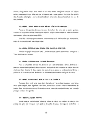 mesmo, mergulhando nele o dedo médio de sua mão direita, esfregando-o sobre sua própria
cabeça, descrevendo uma linha reta que vai da testa até a base posterior do crânio. Os oguidís
são oferecidos a Xangô e o pombo é sacrificado em cima deles. Despacha-se tudo nos pés de
uma palmeira.
135 - PARA LIVRAR A MULHER DA MÁ INFLUÊNCIA DE UM EGUN.
Passa-se dois pombos brancos no corpo da mulher, dos seios até as partes genitais.
Sacrifica-se os pombos sobre suas roupas (fora do corpo), embrulha-se as aves sacrificadas
nas roupas e enterra-se tudo no cemitério.
Este ebó é indicado principalmente para mulheres que, influenciadas por Pomba-Gira,
agem de forma contrária à sua própria moral.
136 - PARA OBTER-SE UMA GRAÇA COM O AUXÍLIO DE IYEWÁ.
Frita-se um pargo fresco com gofio..., enfeita-se com rodelas de tomate e entrega-se a
Yewá dentro de um cemitério.
137 - PARA CONSAGRAR A FACA DE MATANÇA.
Puxa-se um pombo sobre o obé, deixando que o ejé corra sobre a lâmina. Enfeita-se o
obé com penas das costas e do peito do pombo, embrulha-se com 16 folhas de irôko e deixa-se
diante de Ogun durante 16 dias, depois dos quais, lava-se, passa-se ori-da-costa na lâmina e
guarda-se no local de costume. As folhas e as penas são despachadas nas águas de um rio.
138 - PARA SE LIVRAR DA INVEJA E DO OLHO GRANDE.
A pessoa deve vestir uma roupa bem chamativa e ir a um lugar qualquer onde tenha
muita gente. Depois, deve regressar à sua casa, tirar a roupa usada e vestir-se inteiramente de
branco. Este procedimento tem por finalidade chamar a atenção de Obatalá para que conceda
proteção contra o olho grande.
139 - SEGURANÇA DE IROSUN.
Numa casa de marimbondos coloca-se folhas de pikotó, um pedaço de para-mi, um
pedaço de galho de yamagua e um pedaço de galho de yaya. Na segunda sexta-feira a
32
 