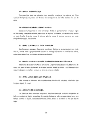 149 - PATUÁ DE SEGURANÇA.
Coloca-se três favas de bejerekun num saquinho e deixa-se nos pés de um Orixá
qualquer. Sempre que a pessoa sair de casa leva o saquinho e, na volta, recoloca nos pés do
Orixá.
150 - SEGURANÇA PARA DENTRO DE CASA.
Coloca-se numa panela de barro com tampa dentro da qual se marcou e rezou o sígno
de Irosun Meji: Três penas ekodidé, três raízes de atiponlá, pó de efun, pó de osun, uáji, limalha
de ouro, limalha de prata, casca de ovo de galinha, casca de ovo de pomba e um coral.
Pergunta-se no jogo, o que come.
151 - PARA QUE UM CASAL DEIXE DE BRIGAR.
Sacrifica-se um galo para Ogun junto com Oxun. Cozinha-se as carnes com ewe yeyé,
moruro, dendê, ataré e gengibre ralado. Arruma-se num alguidar e arria-se para os dois Orixás,
cujos igbás devem ficar juntos para receberem a oferenda.
152 - AMULETO DE DEFESA PARA SER PENDURADO ATRÁS DA PORTA.
Três ramos de ewé eréen (Acacia farnesiana, Lin.), três ramos de atiponlá, três ramos de
louro, três grãos de ataré, pó de ekú, pó de ejá e iyerosun rezado de Irosun. Coloca-se tudo num
saquinho de pano vermelho e pendura-se atrás da porta de entrada.
153 - PARA LIVRAR-SE DE UMA MALDIÇÃO.
Para livrar-se da maldição, tem que banhar-se num rio com oxe-dudú misturado com
iyerosun rezado de Irosun.
154 - AMULETO DE SEGURANÇA.
Um crânio de peru, um crânio de pombo, um crânio de ajapá, 16 ataré, um pedaço de
bofe, um pedaço de fígado, um pedaço de coração. Coloca-se tudo numa panela de barro com
tampa, sacrifica-se o galo, coloca-se dentro da panela, tampa-se e enterra-se nos pés de um
irôko.
35
 
