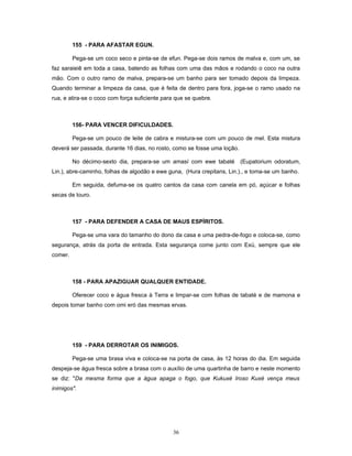 155 - PARA AFASTAR EGUN.
Pega-se um coco seco e pinta-se de efun. Pega-se dois ramos de malva e, com um, se
faz saraieiê em toda a casa, batendo as folhas com uma das mãos e rodando o coco na outra
mão. Com o outro ramo de malva, prepara-se um banho para ser tomado depois da limpeza.
Quando terminar a limpeza da casa, que é feita de dentro para fora, joga-se o ramo usado na
rua, e atira-se o coco com força suficiente para que se quebre.
156- PARA VENCER DIFICULDADES.
Pega-se um pouco de leite de cabra e mistura-se com um pouco de mel. Esta mistura
deverá ser passada, durante 16 dias, no rosto, como se fosse uma loção.
No décimo-sexto dia, prepara-se um amasí com ewe tabaté (Eupatorium odoratum,
Lin.), abre-caminho, folhas de algodão e ewe guna, (Hura crepitans, Lin.)., e toma-se um banho.
Em seguida, defuma-se os quatro cantos da casa com canela em pó, açúcar e folhas
secas de louro.
157 - PARA DEFENDER A CASA DE MAUS ESPÍRITOS.
Pega-se uma vara do tamanho do dono da casa e uma pedra-de-fogo e coloca-se, como
segurança, atrás da porta de entrada. Esta segurança come junto com Exú, sempre que ele
comer.
158 - PARA APAZIGUAR QUALQUER ENTIDADE.
Oferecer coco e água fresca à Terra e limpar-se com folhas de tabaté e de mamona e
depois tomar banho com omi eró das mesmas ervas.
159 - PARA DERROTAR OS INIMIGOS.
Pega-se uma brasa viva e coloca-se na porta de casa, às 12 horas do dia. Em seguida
despeja-se água fresca sobre a brasa com o auxílio de uma quartinha de barro e neste momento
se diz: "Da mesma forma que a água apaga o fogo, que Kukuxé Iroso Kuxé vença meus
inimigos".
36
 