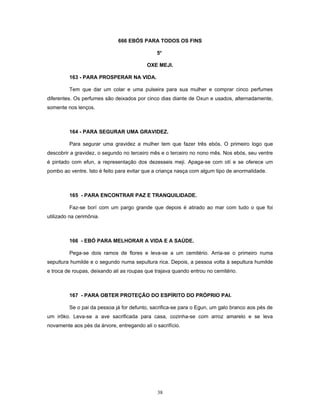 666 EBÓS PARA TODOS OS FINS
5o
OXE MEJI.
163 - PARA PROSPERAR NA VIDA.
Tem que dar um colar e uma pulseira para sua mulher e comprar cinco perfumes
diferentes. Os perfumes são deixados por cinco dias diante de Oxun e usados, alternadamente,
somente nos lenços.
164 - PARA SEGURAR UMA GRAVIDEZ.
Para segurar uma gravidez a mulher tem que fazer três ebós. O primeiro logo que
descobrir a gravidez, o segundo no terceiro mês e o terceiro no nono mês. Nos ebós, seu ventre
é pintado com efun, a representação dos dezesseis meji. Apaga-se com otí e se oferece um
pombo ao ventre. Isto é feito para evitar que a criança nasça com algum tipo de anormalidade.
165 - PARA ENCONTRAR PAZ E TRANQUILIDADE.
Faz-se borí com um pargo grande que depois é atirado ao mar com tudo o que foi
utilizado na cerimônia.
166 - EBÓ PARA MELHORAR A VIDA E A SAÚDE.
Pega-se dois ramos de flores e leva-se a um cemitério. Arria-se o primeiro numa
sepultura humilde e o segundo numa sepultura rica. Depois, a pessoa volta à sepultura humilde
e troca de roupas, deixando ali as roupas que trajava quando entrou no cemitério.
167 - PARA OBTER PROTEÇÃO DO ESPÍRITO DO PRÓPRIO PAI.
Se o pai da pessoa já for defunto, sacrifica-se para o Egun, um galo branco aos pés de
um irôko. Leva-se a ave sacrificada para casa, cozinha-se com arroz amarelo e se leva
novamente aos pés da árvore, entregando ali o sacrifício.
38
 