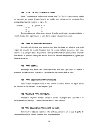 168 - EGUN QUE SE ASSENTA NESTE ODU.
Neste Odu assenta-se um Egun cujo nome é Baba Ore Ore. Fica dentro de uma panela
de barro com um pedaço de osso humano, um okutá e terra colhida em três cemitérios. Num
pedaço de pano preto marca-se os signos de:
Oxeyeku - I I I e Oyekuxe I I I
I I I I I I I I
I I I I I I
I I I I I I I I
Em cima da panela coloca-se um boneco de cedro com braços e pernas articulados e
vestido de azul. Com o pano cobre-se tudo. Come um galo e dois pombos pretos.
169 - PARA RECUPERAR A VIRILIDADE.
Um galo, dois pombos, uma quartinha com água de chuva, um alfanje e uma corda
virgem do tamanho da pessoa. Passa-se tudo na pessoa, solta-se os pombos com vida,
sacrifica-se o galo para Exú e despacha-se o carrego embrulhado em papel pardo e amarrado
com a corda. A quartinha com água é deixada ao lado do embrulho. Pergunta-se no jogo em que
lugar se despacha.
170 - PARA DOENÇA.
Em osogbo arun, neste Odu, sacrifica-se um etú dudú para Egun, limpa-se, assa-se e
coloca-se embaixo da cama do enfermo. Depois de três dias despacha-se no mato.
171 - PARA MELHORAR FINANCEIRAMENTE.
Toma-se borí com peixe fresco de rio e oferece-se comida à Oxun nas águas de um
rio. Sacrifica-se um galo para Exú e outro para Ogun.
172 - TRABALHO PARA A LOUCURA.
Oferece-se um pombo branco à cabeça da pessoa e outro para Exú. Despacha-se no
local determinado pelo jogo. O pombo oferecido a Exú é solto com vida.
173 PARA SOLUCIONAR PROBLEMAS EM CASA.
Para resolver todos os problemas e ter proteção, coloca-se um pedaço de galho de
afoman enfeitado com um laço vermelho atrás da porta de casa.
39
 