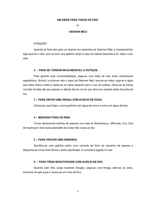 666 EBÓS PARA TODOS OS FINS
1O
OKARAN MEJI
ATENÇÃO!
Quando se fizer ebó para um doente nos caminhos de Okanran Meji, é imprescindível,
seja qual for o ebó, que se leve uma galinha carijó à casa do cliente deixando-a lá, solta e com
vida.
2 - PARA SE TORNAR INVULNERÁVEL A FEITIÇOS.
Para garantir esta invulnerabilidade, pega-se uma folha de ewe ikoku (Xantosoma
sagitofolium, Schott.) e pinta-se nela o signo de Okanran Meji, lava-se as mãos, joga-se a água
das mãos sobre a folha e deixa-se as mãos secarem sem o uso de toalhas. Deixa-se as folhas
nos pés de Ibeji até que sequem e depois faz-se um pó que deve ser soprado atrás da porta da
rua.
3 - PARA OBTER UMA GRAÇA COM AUXÍLIO DE EGUN.
Coloca-se, para Egun, uma quartinha com água da chuva e uma com água da bica.
4 - MEDICINA PARA OS RINS
Tomar diariamente banhos de assento com ewe ré (Rosmarinus officinalis, Lin). Chá
de mastruço e ewe olubó (planatillo de Cuba) três vezes ao dia.
5 - PARA VENCER UMA DEMANDA
Sacrifica-se uma galinha sobre uma corrente de ferro do tamanho da pessoa e
despacha-se numa linha férrea o bicho sacrificado. A corrente é jogada no mar.
6 - PARA TIRAR NEGATIVIDADE COM AUXÍLIO DE EXÚ.
Quando este Odu surge trazendo Osogbo, pega-se uma franga, abre-se ao meio,
enche-se de epô pupá e coloca-se em cima de Exú.
4
 