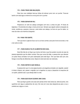174 - PARA TIRAR UMA MALDIÇÃO.
Para tirar uma maldição ferve-se folhas de afoman junto com um punhal. Toma-se
banho com esta água e enterra-se a erva junto com o punhal.
175 - PARA ESPANTAR IKU.
Prepara-se um xeré de cabaça carregado com bico e unhas de galo, 16 favas de
bejerekun, 16 sementes de urtiga e muito pó de osun. Sempre que alguém estiver ameaçado de
morte, recolhe-se a pessoa e toca-se o xeré sobre sua cabeça, na hora em que for deitar, no
meio da noite e de manhã ao despertar.
176 - PARA TER SORTE.
Tem que levar o igbá de Oxun ao rio e ali dar comida a ela para livrar-se de todo o mal
e ter sorte na vida.
177 - PARA NUNCA FALTE ALIMENTOS EM CASA.
Este Odu fala de um Egun que morreu de fome e que fica parado na porta da casa da
pessoa esperando que lhe dêem comida. Para que nunca lhe falte, a pessoa tem que oferecer
um peixe fresco enrolado num pano estampado para este Egun. Tem que fazer ebó com uma
franga e nove fitas de diferentes cores. Depois do ebó tudo deve ser enterrado.
178 - PARA OBTER O QUE DESEJA.
A pessoa tem que ir à uma igreja levando uma lagartixa enrolada num algodão, assistir
à missa e depois, sair, passar o algodão com a lagartixa no corpo e despachar na sepultura de
um padre, pedindo tudo o que deseja obter na vida.
179 - PARA QUE EGUN GUARDE UMA CASA.
Para que Egun guarde uma casa sem jamais entrar nela coloca-se, atrás da porta, uma
quartinha com água e pedacinhos de coco. De nove em nove dias despacha-se para a rua e
substitui-se a água e o coco.
40
 