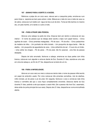 197 - BANHO PARA A SORTE E A SAÚDE.
Retira-se a polpa de um coco seco, rala-se sem a casquinha preta, envolve-se num
pano limpo e espreme-se bem para extrair o leite. Mistura-se o leite do coco à leite de vaca ou
de cabra, coloca-se num balde com água da bica e pó de efun. Toma-se três banhos no mesmo
dia, um pela manhã, um à tarde e o outro à noite.
198 - PARA ATRAIR UMA PESSOA.
Abre-se uma cabaça na parte de cima, limpa-se bem por dentro e coloca-se em seu
interior: - O nome da pessoa que se deseja atrair escrito a lápis num papel branco. - Cinco
agulhas de cozer. - Cinco pimentas malaguetas. - Pó de osun. - Pó de efun. - Cinco pedacinhos
de madeira de irôko. - Um punhado de milho torrado. - Um pouquinho de água benta. - Mel de
abelha. - Um pouquinho de aguardente de cana. - Uma colherinha de sal. - O suco de um limão.
- Uma colher de vinagre. - Pó de peixe. - Pó de preá. (Se for possível, uma foto da pessoa
desejada.
Depois de tudo arrumado, fecha-se a cabaça, amarra-se as duas partes com linha
branca, coloca-se num alguidar e arria-se diante de Exú. Durante 21 dias, acende-se uma vela
em cima da cabaça e, ao fim do 21º dia, despacha-se na beira de um rio.
199 - PARA A INFIDELIDADE.
Abre-se um coco seco ao meio e coloca-se dentro dele o nome da pessoa infiel escrito
em papel de embrulho usado. Por cima coloca-se três pimentas vermelhas, mel de abelhas,
milho torrado, pó de peixe e pó de preá. Em seguida, fecha-se o coco e enrola-se nele linha
branca e vermelha até que o coco fique completamente envolvido. Deixa-se diante de Exú
durante 21 dias, pedindo a ele que separe o casal infiel. (Se a pessoa não tiver Exú assentado,
deixa atrás da porta principal de sua casa). Depois dos 21 dias, despacha-se numa encruzilhada
aberta.
44
 