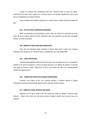 O galo e a codorna são sacrificados para Exú. Passa-se tudo no corpo do cliente,
embrulha-se no pano preto, joga-se por cima as terras e os demais ingredientes, faz-se uma
trouxa e despacha-se em água corrente.
Com as folhas relacionadas prepara-se um omieró para o cliente banhar-se depois do
ebó.
203 - PATUÁ PARA CONSEGUIR DINHEIRO.
Secar as sementes de uma abóbora, torrar e fazer pó. Este pó é misturado ao pó de
ekú e de ejá e a alguns grãos de milho. Coloca-se tudo num saquinho que deve ser carregado
sempre no bolso da pessoa.
204 - SIMPATIA PARA NÃO SER ESQUECIDO.
Para não ser esquecido pelas mulheres o homem deve lavar o pênis com cachaça
misturada com canela em pó. Antes de fazer a simpatia tem que rezar Obara Meji.
205 - PARA PROTEÇÃO.
Coloca-se três tigelinhas atrás da porta de casa, uma com água da bica, um pedaço de
enxofre e um pouco de pólvora, a outra com água de poço e um pedaço de carvão e a terceira
com água de chuva e salitre. Coloca-se, em Exú, uma sineta que deve ser constantemente
lavada com água de coco.
206 - TRABALHO PARA SOLUCIONAR PROBLEMAS.
Cozinhar uma língua de boi com quiabos picados e oferecer quente a Xangô.
Pergunta-se onde será despachado depois de ficar seis dias diante do Orixá.
207 - SIMPATIA PARA DEFESA DOS BENS.
Pega-se um ovo goro, roda-se por três vezes em volta da cabeça e atira-se longe
dizendo: - Assim como este ovo não produz pintos, ninguém poderá levar nada do que me
pertence.
46
 
