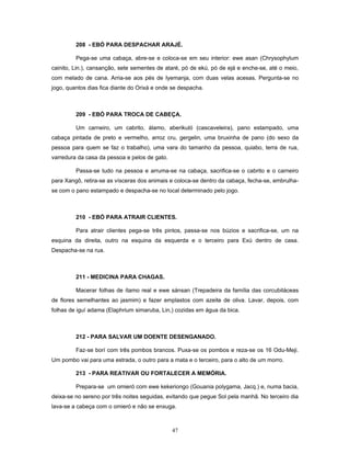 208 - EBÓ PARA DESPACHAR ARAJÉ.
Pega-se uma cabaça, abre-se e coloca-se em seu interior: ewe asan (Chrysophylum
cainito, Lin.), cansanção, sete sementes de ataré, pó de ekú, pó de ejá e enche-se, até o meio,
com melado de cana. Arria-se aos pés de Iyemanja, com duas velas acesas. Pergunta-se no
jogo, quantos dias fica diante do Orixá e onde se despacha.
209 - EBÓ PARA TROCA DE CABEÇA.
Um carneiro, um cabrito, álamo, aberikuló (cascaveleira), pano estampado, uma
cabaça pintada de preto e vermelho, arroz cru, gergelin, uma bruxinha de pano (do sexo da
pessoa para quem se faz o trabalho), uma vara do tamanho da pessoa, quiabo, terra de rua,
varredura da casa da pessoa e pelos de gato.
Passa-se tudo na pessoa e arruma-se na cabaça, sacrifica-se o cabrito e o carneiro
para Xangô, retira-se as vísceras dos animais e coloca-se dentro da cabaça, fecha-se, embrulha-
se com o pano estampado e despacha-se no local determinado pelo jogo.
210 - EBÓ PARA ATRAIR CLIENTES.
Para atrair clientes pega-se três pintos, passa-se nos búzios e sacrifica-se, um na
esquina da direita, outro na esquina da esquerda e o terceiro para Exú dentro de casa.
Despacha-se na rua.
211 - MEDICINA PARA CHAGAS.
Macerar folhas de ítamo real e ewe sánsan (Trepadeira da família das corcubitáceas
de flores semelhantes ao jasmim) e fazer emplastos com azeite de oliva. Lavar, depois, com
folhas de iguí adama (Elaphrium simaruba, Lin,) cozidas em água da bica.
212 - PARA SALVAR UM DOENTE DESENGANADO.
Faz-se borí com três pombos brancos. Puxa-se os pombos e reza-se os 16 Odu-Meji.
Um pombo vai para uma estrada, o outro para a mata e o terceiro, para o alto de um morro.
213 - PARA REATIVAR OU FORTALECER A MEMÓRIA.
Prepara-se um omieró com ewe kekeriongo (Gouania polygama, Jacq.) e, numa bacia,
deixa-se no sereno por três noites seguidas, evitando que pegue Sol pela manhã. No terceiro dia
lava-se a cabeça com o omieró e não se enxuga.
47
 