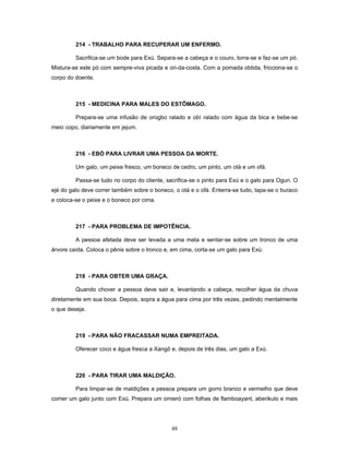 214 - TRABALHO PARA RECUPERAR UM ENFERMO.
Sacrifica-se um bode para Exú. Separa-se a cabeça e o couro, torra-se e faz-se um pó.
Mistura-se este pó com sempre-viva picada e ori-da-costa. Com a pomada obtida, fricciona-se o
corpo do doente.
215 - MEDICINA PARA MALES DO ESTÔMAGO.
Prepara-se uma infusão de orogbo ralado e obí ralado com água da bica e bebe-se
meio copo, diariamente em jejum.
216 - EBÓ PARA LIVRAR UMA PESSOA DA MORTE.
Um galo, um peixe fresco, um boneco de cedro, um pinto, um otá e um ofá.
Passa-se tudo no corpo do cliente, sacrifica-se o pinto para Exú e o galo para Ogun. O
ejé do galo deve correr também sobre o boneco, o otá e o ofá. Enterra-se tudo, tapa-se o buraco
e coloca-se o peixe e o boneco por cima.
217 - PARA PROBLEMA DE IMPOTÊNCIA.
A pessoa afetada deve ser levada a uma mata e sentar-se sobre um tronco de uma
árvore caída. Coloca o pênis sobre o tronco e, em cima, corta-se um galo para Exú.
218 - PARA OBTER UMA GRAÇA.
Quando chover a pessoa deve sair e, levantando a cabeça, recolher água da chuva
diretamente em sua boca. Depois, sopra a água para cima por três vezes, pedindo mentalmente
o que deseja.
219 - PARA NÃO FRACASSAR NUMA EMPREITADA.
Oferecer coco e água fresca a Xangô e, depois de três dias, um galo a Exú.
220 - PARA TIRAR UMA MALDIÇÃO.
Para limpar-se de maldições a pessoa prepara um gorro branco e vermelho que deve
comer um galo junto com Exú. Prepara um omieró com folhas de flamboayant, aberikulo e mais
48
 