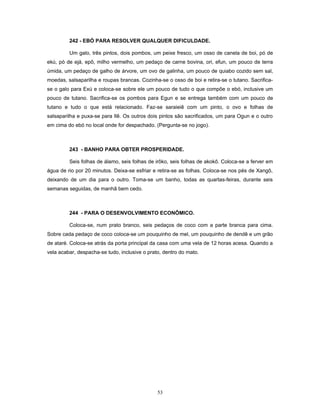 242 - EBÓ PARA RESOLVER QUALQUER DIFICULDADE.
Um galo, três pintos, dois pombos, um peixe fresco, um osso de canela de boi, pó de
ekú, pó de ejá, epô, milho vermelho, um pedaço de carne bovina, ori, efun, um pouco de terra
úmida, um pedaço de galho de árvore, um ovo de galinha, um pouco de quiabo cozido sem sal,
moedas, salsaparilha e roupas brancas. Cozinha-se o osso de boi e retira-se o tutano. Sacrifica-
se o galo para Exú e coloca-se sobre ele um pouco de tudo o que compõe o ebó, inclusive um
pouco de tutano. Sacrifica-se os pombos para Egun e se entrega também com um pouco de
tutano e tudo o que está relacionado. Faz-se saraieiê com um pinto, o ovo e folhas de
salsaparilha e puxa-se para Ilê. Os outros dois pintos são sacrificados, um para Ogun e o outro
em cima do ebó no local onde for despachado. (Pergunta-se no jogo).
243 - BANHO PARA OBTER PROSPERIDADE.
Seis folhas de álamo, seis folhas de irôko, seis folhas de akokô. Coloca-se a ferver em
água de rio por 20 minutos. Deixa-se esfriar e retira-se as folhas. Coloca-se nos pés de Xangô,
deixando de um dia para o outro. Toma-se um banho, todas as quartas-feiras, durante seis
semanas seguidas, de manhã bem cedo.
244 - PARA O DESENVOLVIMENTO ECONÔMICO.
Coloca-se, num prato branco, seis pedaços de coco com a parte branca para cima.
Sobre cada pedaço de coco coloca-se um pouquinho de mel, um pouquinho de dendê e um grão
de ataré. Coloca-se atrás da porta principal da casa com uma vela de 12 horas acesa. Quando a
vela acabar, despacha-se tudo, inclusive o prato, dentro do mato.
53
 