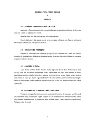 666 EBÓS PARA TODOS OS FINS
7o
ODI MEJI
245 - PARA OBTER UMA GRAÇA DE UM EGUN.
Alimentar o Egun oferecendo-lhe, durante três dias consecutivos, bolinhos de farinha e
uma vela acesa, ao lado de uma lixeira.
Durante estes três dias, não se joga fora o lixo de casa.
Depois do terceiro dia, passa-se, no corpo, um pato enfeitado com fitas de sete cores
diferentes e solta-se com vida próximo do mar.
246 - AMULETO DE PROTEÇÃO
Prepara-se o amuleto com folhas de ogungun (Colia cordifolia - Lin.), efun, um pedaço
de galho de figueira-brava, três penas de pavão e sete pimentas diferentes. Coloca-se numa de
uma jarrinha dentro de casa.
247 - LIMPEZA de CASA.
Água de rio (colhida dentro de uma mata), água de chuva, duas flores d'água (ewe
olouro), uma flor de oxibatá (Nimphaea lotus). Sacrifica-se um galo, dois pombos e quatro
galinhas-de-pescoço-pelado, deixando o sangue correr dentro do amasí. Neste amasí, lava-se
uma estrela de prata que depois é guardada dentro de uma cestinha, como amuleto de proteção.
Passa-se o líquido em toda a casa com um pano novo. Os bichos são despachados numa rua de
movimento.
248 - PARA RESOLVER PROBLEMAS CONJUGAIS
Passa-se uma galinha (com as pernas amarradas) no corpo da pessoa e sacrifica-se à
Oxun deixando o ejé correr sobre o igbá. Prepara-se um purê de inhame e feijão fradinho cozido
com diversos vegetais como se fosse uma sopa e oferece-se à Oxun, chamando por Kaladun
Farí pela união do casal.
54
 