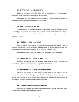 249 - PARA EVITAR UMA AÇÃO JUDICIAL
Dois ekús, dois peixes pargo, dois pintos, dois caramujos kobo, pó de ekú e de peixe
defumados, dendê, milho torrado, aguardente, mel e moedas.
Os ekús são para Exú, os peixes são um para Ogun e o outro para o Ori da pessoa. Os
demais ingredientes são oferecidos a Exú junto com os ekús.
250 - AMULETO PARA BOA SORTE
21 grãos de ataré, 21 pimentas vermelhas, tabaco picado, folhas de pimenteira picadas
e um leri Egun. Pega-se um pano branco, forra-se com folhas inteiras de pimenteira, coloca-se
todos os ingredientes dentro da leri Egun, embrulha-se com o pano e guarda-se num lugar
seguro fora de casa.
251 - EBÓ EM ODI MEJI PARA O BEM
Pelos de ratão do mato, de preá, pó de ewe bayeku, penas de asa de peru, 7 tipos de
pimentas, milho cozido, pó de cuaba-preta (Árvore silvestre da família da terebintáceas), três
frangos de tamanhos diferentes, pó de ekú, de ejá, epô pupá e terra de casa.
Depois de feito o ebó, oferece-se diversos tipos de cereais cozidos aos Eguns.
252 - TRABALHO PARA SEGURANÇA DA CASA
Acende-se um carvão e coloca-se, sobre ele, folhas secas de Osain. Deixa-se que se
queime tudo, recolhe-se a cinza e sopra-se nos quatro cantos da casa.
253 - LAMPARINA DAS SETE POTÊNCIAS AFRICANAS
Dentro de uma panela de barro, coloca-se: uma gema de ovo, azougue, óleo de
linhaça, óleo de soja, vinho-seco e água benta. Durante sete dias, acende-se uma mecha e se
pede às Sete Potências Africanas: Assim como o azougue não fica tranqüilo, que FULANO não
encontre paz, enquanto não me conceder (pedir o que deseja)
254 - TRABALHO PARA CONSEGUIR DINHEIRO
Oferece-se a Obatalá, dois pratos brancos cheios de mel, deixa-se, por 16 dias diante
do igbá, com duas velas permanentemente acesas.
55
 