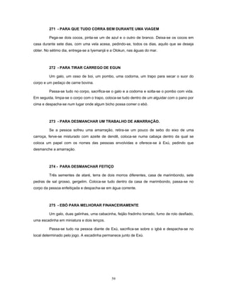 271 - PARA QUE TUDO CORRA BEM DURANTE UMA VIAGEM
Pega-se dois cocos, pinta-se um de azul e o outro de branco. Deixa-se os cocos em
casa durante sete dias, com uma vela acesa, pedindo-se, todos os dias, aquilo que se deseja
obter. No sétimo dia, entrega-se a Iyemanjá e a Olokun, nas águas do mar.
272 - PARA TIRAR CARREGO DE EGUN
Um galo, um osso de boi, um pombo, uma codorna, um trapo para secar o suor do
corpo e um pedaço de carne bovina.
Passa-se tudo no corpo, sacrifica-se o galo e a codorna e solta-se o pombo com vida.
Em seguida, limpa-se o corpo com o trapo, coloca-se tudo dentro de um alguidar com o pano por
cima e despacha-se num lugar onde algum bicho possa comer o ebó.
273 - PARA DESMANCHAR UM TRABALHO DE AMARRAÇÃO.
Se a pessoa sofreu uma amarração, retira-se um pouco de sebo do eixo de uma
carroça, ferve-se misturado com azeite de dendê, coloca-se numa cabaça dentro da qual se
coloca um papel com os nomes das pessoas envolvidas e oferece-se à Exú, pedindo que
desmanche a amarraçäo.
274 - PARA DESMANCHAR FEITIÇO
Três sementes de ataré, terra de dois morros diferentes, casa de marimbondo, sete
pedras de sal grosso, gergelim. Coloca-se tudo dentro da casa de marimbondo, passa-se no
corpo da pessoa enfeitiçada e despacha-se em água corrente.
275 - EBÓ PARA MELHORAR FINANCEIRAMENTE
Um galo, duas galinhas, uma cabacinha, feijão fradinho torrado, fumo de rolo desfiado,
uma escadinha em miniatura e dois lenços.
Passa-se tudo na pessoa diante de Exú, sacrifica-se sobre o igbá e despacha-se no
local determinado pelo jogo. A escadinha permanece junto de Exú.
59
 