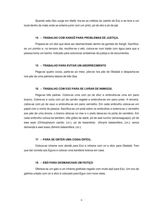 Quando este Odu surge em Atefá, tira-se as orelhas do cabrito de Exú e se leva a um
local dentro da mata onde se enterra junto com um pinto, pó de ekú e pó de ejá.
14 - TRABALHO COM XANGÔ PARA PROBLEMAS DE JUSTIÇA.
Prepara-se um ekó que deve ser desmanchado dentro da gamela de Xangô. Sacrifica-
se um pombo e, no terceiro dia, recolhe-se o ekó, coloca-se num balde com água para que a
pessoa tome um banho. Indicado para solucionar problemas de justiça e de documentos.
15 - TRABALHO PARA EVITAR UM ABORRECIMENTO
Pega-se quatro cocos, parte-se ao meio, põe-se nos pés de Obatalá e despacha-se
nos pés de uma palmeira depois de três dias.
16 - TRABALHO COM EXÚ PARA SE LIVRAR DE INIMIGOS.
Pega-se três pedras. Cobre-se uma com pó de efun e embrulha-se uma em pano
branco. Cobre-se a outra com pó de carvão vegetal e embrulha-se em pano preto. A terceira,
cobre-se com pó de osun e embrulha-se em pano vermelho. Em cada embrulho coloca-se um
papel com o nome da pessoa. Sacrifica-se um preá sobre os embrulhos e enterra-se o vermelho
aos pés de uma árvore, o branco atira-se no mar e o preto deixa-se na porta do cemitério. Em
cada embrulho coloca-se também, três grãos de ataré, pó de ewe kunino (amansaguapo), pó de
ewe asan (Chrisophylum cainito, Lin.), pó de kisiambolo (Amyris balsamifera, Lin.), vence
demanda e ewe loaso (Almiris balsamifera, Lin.).
17 - PARA SE OBTER UMA COISA DIFÍCIL.
Coloca-se inhame com dendê para Exú e inhame com ori e efun para Obatalá. Tem
que dar comida aos Eguns e colocar uma bandeira branca em casa.
18 - EBÓ PARA DESMANCHAR UM FEITIÇO
Oferece-se um galo e um inhame grelhado regado com muito epô para Exú. Um ovo de
galinha untado com ori e efun é colocado para Egun com nove velas.
6
 