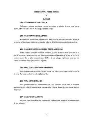 666 EBÓS PARA TODOS OS FINS
8o
EJIONILE
282 - PARA REFRESCAR A CABEÇA
Refrescar a cabeça com água, na qual se quinou as pétalas de uma rosa branca
grande, com uma pitadinha de efun e água de coco seco.
283 - PARA VENCER DIFICULDADES
Acender uma lamparina a Obatalá numa tigela branca, com ovo de pombo, azeite de
amêndoa, ori-da-costa e relacionar por escrito, todas as dificuldades das quais deseja se livrar.
284 - PARA EVITAR PROBLEMAS DE TODAS AS ORDENS
Pintar um coco com efun misturado com otí e, durante dezesseis dias, apresentá-lo ao
céu ao despertar e antes de dormir. No fim dos dezesseis dias despacha-se no alto do morro, na
hora em que o Sol se põe. Apresenta-se a Olofin e à sua cabeça, implorando para que não
surjam problemas, destruição, perdas e lágrimas.
285 - PARA QUE NÃO OCORRA UMA MORTE
Quando se apresenta em Osogbo Ikú, faz-se ebó com pombo branco coberto com pó
de romã (Punica granatum) torrada e pó de carvão.
286 - PARA ABRIR CAMINHOS
Uma galinha (sacrificada diretamente sobre Exú), 1 cabaça, pó de preá, pó de peixe,
azeite de dendê, milho, 3 ejá tutu. Arriar num caminho, retornar à casa de culto, tomar banho e
descansar.
287 - PARA ABRIR CAMINHOS
Um pinto, uma moringa de omi, uma cabaça, uma abóbora. (Proceder da mesma forma
do ebó anterior).
61
 