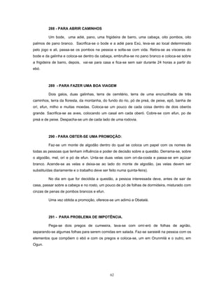 288 - PARA ABRIR CAMINHOS
Um bode, uma adié, pano, uma frigideira de barro, uma cabaça, oito pombos, oito
palmos de pano branco. Sacrifica-se o bode e a adié para Exú, leva-se ao local determinado
pelo jogo e ali, passa-se os pombos na pessoa e solta-se com vida. Retira-se as vísceras do
bode e da galinha e coloca-se dentro da cabaça, embrulha-se no pano branco e coloca-se sobre
a frigideira de barro, depois, vai-se para casa e fica-se sem sair durante 24 horas a partir do
ebó.
289 - PARA FAZER UMA BOA VIAGEM
Dois galos, duas galinhas, terra de cemitério, terra de uma encruzilhada de três
caminhos, terra da floresta, da montanha, do fundo do rio, pó de preá, de peixe, epô, banha de
orí, efun, milho e muitas moedas. Coloca-se um pouco de cada coisa dentro de dois oberós
grande. Sacrifica-se as aves, colocando um casal em cada oberó. Cobre-se com efun, po de
preá e de peixe. Despacha-se um de cada lado de uma rodovia.
290 - PARA OBTER-SE UMA PROMOÇÃO:
Faz-se um monte de algodão dentro do qual se coloca um papel com os nomes de
todas as pessoas que tenham influência e poder de decisão sobre a questão. Derrama-se, sobre
o algodão, mel, orí e pó de efun. Unta-se duas velas com ori-da-costa e passa-se em açúcar
branco. Acende-se as velas e deixa-se ao lado do monte de algodão, (as velas devem ser
substituídas diariamente e o trabalho deve ser feito numa quinta-feira).
No dia em que for decidida a questão, a pessoa interessada deve, antes de sair de
casa, passar sobre a cabeça e no rosto, um pouco de pó de folhas de dormideira, misturado com
cinzas de penas de pombos brancos e efun.
Uma vez obtida a promoção, oferece-se um adimú a Obatalá.
291 - PARA PROBLEMA DE IMPOTÊNCIA.
Pega-se dois pregos de cumeeira, lava-se com omí-eró de folhas de agrião,
separando-se algumas folhas para serem comidas em salada. Faz-se saraieiê na pessoa com os
elementos que compõem o ebó e com os pregos e coloca-se, um em Orunmilá e o outro, em
Ogun.
62
 